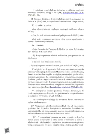 238
        I - título de propriedade do imóvel ou certidão da matrícula,
ressalvado o disposto nos §§ 4º e 5º; (NR) (Redação dada pela Lei nº
9.785, 29.1.99)
        II - histórico dos títulos de propriedade do imóvel, abrangendo os
últimos 20 (vinte) anos, acompanhado dos respectivos comprovantes;
        III - certidões negativas:
        a) de tributos federais, estaduais e municipais incidentes sobre o
imóvel;
       b) de ações reais referentes ao imóvel, pelo período de 10 (dez) anos;
        c) de ações penais com respeito ao crime contra o patrimônio e
contra a Administração Pública;
        IV - certidões:
        a) dos Cartórios de Protestos de Títulos, em nome do loteador,
pelo período de 10 (dez) anos;
        b) de ações pessoais relativas ao loteador, pelo período de 10
(dez) anos;
        c) de ônus reais relativos ao imóvel;
       d) de ações penais contra o loteador, pelo período de 10 (dez) anos;
        V - cópia do ato de aprovação do loteamento e comprovante do
termo de verificação pela Prefeitura Municipal ou pelo Distrito Federal,
da execução das obras exigidas por legislação municipal, que incluirão,
no mínimo, a execução das vias de circulação do loteamento, demarcação
dos lotes, quadras e logradouros e das obras de escoamento das águas
pluviais ou da, aprovação de um cronograma, com a duração máxima
de quatro anos, acompanhado de competente instrumento de garantia
para a execução das obras; (Redação dada pela Lei nº 9.785, 29.1.99)
        VI - exemplar do contrato-padrão de promessa de venda, ou de
cessão ou de promessa de cessão, do qual constarão obrigatoriamente
as indicações previstas no art. 26 desta Lei;
        VII - declaração do cônjuge do requerente de que consente no
registro do loteamento.
       § 1º - Os períodos referidos nos incisos III, b e IV, a, b e d, tomarão
por base a data do pedido de registro do loteamento, devendo todas
elas ser extraídas em nome daqueles que, nos mencionados períodos,
tenham sido titulares de direitos reais sobre o imóvel.
        § 2º - A existência de protestos, de ações pessoais ou de ações
penais, exceto as referentes a crime contra o patrimônio e contra a
administração, não impedirá o registro do loteamento se o requerente
comprovar que esses protestos ou ações não poderão prejudicar os ad-
 