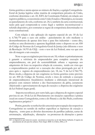 240
forma genérica e atenta apenas ao número de frações, a egrégia Corregedoria-
Geral de Justiça legislou sobre matéria de competência privativa da União,
conforme determina o art. 22, XXV, da Constituição Federal, em relação aos
registros públicos, e concorrente entre União Estados e Municípios, no tocante
ao parcelamento do solo, conforme art. 24, I, também da carta constitucional,
razão pela qual compreende-se como ilegal e também inconstitucional o
referido dispositivo, por contrariar as regras de competência determinadas no
texto constitucional.
Com relação à não aplicação do registro especial do art. 18 da Lei
n. 6.766/79 para o caso em análise - parcelamento de solo mediante o
desmembramento de apenas dois lotes e para fins industriais – como dito,
verifica-se uma dissintonia e aparente ilegalidade entre o disposto no art. 850
do Código de Normas da Corregedoria-Geral de Justiça (não diferente o teor
da Resolução 14/93 da CGJ) - com o teor da Lei Federal, uma vez que esta
não dá margem a tais exceções.
Note-sequeasexigênciasprevistasnoart.18,voltam-seprioritariamente
à garantir a solvência do empreendedor para completa execução do
empreendimento, em prol da sustentabilidade urbana e segurança aos
adquirentes de lotes na respectiva relação de consumo, tendo em vista que
o empreendimento poderá ter a execução das obras prorrogada por até 4
anos após o registro do empreendimento (art. 18, inc. V da Lei 6.766/79).
Deste modo, a dispensa de tais exigências na forma genérica como previsto
no art. 850 do Código de Normas, revela o risco de estímulo a execução
de empreendimentos fraudulentos mediante a elaboração intencional de
projetos com número inferior a dez fracionamentos da gleba, justamente
objetivando o aproveitamento da regra de exceção e a dispensa das exigências
da Lei Federal (regra geral).
Importa reconhecer, por outro lado, que a dispensa do registro especial
prevista no art. 18 da Lei do Parcelamento em situações específicas é prática
usual em outras Corregedorias, como a do Paraná e a de São Paulo, conforme
regulamentos próprios.264
Porém,percebe-setenhahavidoumamaiorpreocupaçãodasrespectivas
Corregedorias no sentido de melhor especificar as hipóteses de exceção e
dispensa, como para as divisões decorrentes de partilhas judiciais, cartas de
arrematação, adjudicação, alienações ou promessas de alienações e partes
264 os dispositivos que tratam do assunto encontram-se transcritos na de João Batista Galhardo, O registro do
parcelamento do solo para fins urbanos. Porto Alegre: IRIB: S.A Fabris, 2004, p. 29
 