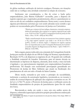 Guia do Parcelamento do Solo
241
de glebas mediante unificação de imóveis contíguos. Portanto, em situações
onde não se verifique uma atividade comercial ou relação de consumo.
Inobstante tais considerações, a fim de evitar a burla pelos
empreendedores, João Batista Galhardo265
aconselha, para a dispensa do
registro especial, que o registrador, prudentemente, afira se o parcelamento se
trata ou não de um verdadeiro empreendimento. Neste norte, o autor destaca
algumas providenciais cartoriais que vem sendo adotadas nesse sentido e que
podem ser recomendadas pelos Promotores de Justiça aos Cartorários:
“Desde que o número de lotes indique, claramente, a intenção empreen-
dedora do parcelador, deve sujeitar-se ao registro especial de que cuida
o art. 18 da Lei 6766/79 (p.495) Corregedoria-Geral de Justiça de São
Paulo – Proc. 19/90 – DOJ de 08.0.1990)”
“Dada a transformação da área em numerosos lotes (número superior
a 10), exige registro especial a que alude o art. 18 da Lei 6.766/79
(p.495), ouvidos os demais órgãos. A dispensa do registro especial
deve ser requerida junto ao Juiz Corregedor Permanente do Cartório”
(conselho Superior da Magistratura de São Paulo – ApCiv 9.082-0-9 –
DOJ de 13.02.1989).
Salvo engano, parece tenha sido esta a intenção da Corregedoria-Geral de
Justiça por ocasião da edição do art. 850 do Código de Normas, reproduzindo a
Resolução 14/93, o de dispensar as exigências do art. 18 quando não verificada
a finalidade comercial do loteador. Entretanto, para tal intento deveria ter
discriminado as hipóteses de dispensa, afastando, deste modo, o risco da burla
à legislação e seu aproveitamento impróprio por empreendedores/loteadores
profissionais. Tal situação vem ocasionando preocupação generalizada aos
Promotores de Justiça de Meio Ambiente que atuam na fiscalização dos
parcelamentos de solo em todo o Estado de Santa Catarina.
Deste modo, tomando-se por norte o princípio da razoabilidade,
inobstante a ausência da autorização legislativa, recomenda-se, no tocante à
análise de eventual dispensa de aplicação das exigências constantes no art. 18
da Lei n. 6.766/79, atente o Promotor de Justiça para a verificação acerca da
finalidade empreendedora do projeto de parcelamento (para fins de venda
dos lotes).
Recomenda-se ainda, em sendo o caso, seja esta análise acerca da
dispensa,submetidaàapreciaçãojudicialnopróprioprocedimentoendereçado
265	 GALHARDO, João Batista. O registro do parcelamento do solo para fins urbanos. Porto Alegre: IRIB: S.A
Fabris, 2004, p. 31
 