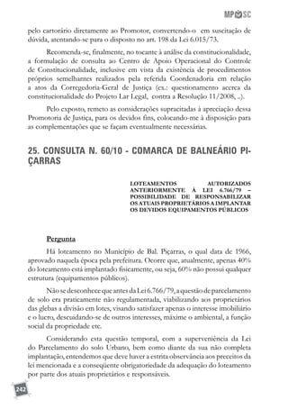 242
pelo cartorário diretamente ao Promotor, convertendo-o em suscitação de
dúvida, atentando-se para o disposto no art. 198 da Lei 6.015/73.
Recomenda-se, finalmente, no tocante à análise da constitucionalidade,
a formulação de consulta ao Centro de Apoio Operacional do Controle
de Constitucionalidade, inclusive em vista da existência de procedimentos
próprios semelhantes realizados pela referida Coordenadoria em relação
a atos da Corregedoria-Geral de Justiça (ex.: questionamento acerca da
constitucionalidade do Projeto Lar Legal, contra a Resolução 11/2008, ..).
Pelo exposto, remeto as considerações supracitadas à apreciação dessa
Promotoria de Justiça, para os devidos fins, colocando-me à disposição para
as complementações que se façam eventualmente necessárias.
25. CONSULTA N. 60/10 - COMARCA DE BALNEÁRIO PI-
ÇARRAS
Loteamentos autorizados
anteriormente à lei 6.766/79 –
possibilidade de responsabilizar
os atuais proprietários a implantar
os devidos equipamentos públicos
Pergunta
Há loteamento no Município de Bal. Piçarras, o qual data de 1966,
aprovado naquela época pela prefeitura. Ocorre que, atualmente, apenas 40%
do loteamento está implantado fisicamente, ou seja, 60% não possui qualquer
estrutura (equipamentos públicos).
NãosedesconhecequeantesdaLei6.766/79,aquestãodeparcelamento
de solo era praticamente não regulamentada, viabilizando aos proprietários
das glebas a divisão em lotes, visando satisfazer apenas o interesse imobiliário
e o lucro, descuidando-se de outros interesses, máxime o ambiental, a função
social da propriedade etc.
Considerando esta questão temporal, com a superveniência da Lei
do Parcelamento do solo Urbano, bem como diante da sua não completa
implantação, entendemos que deve haver a estrita observância aos preceitos da
lei mencionada e a conseqüente obrigatoriedade da adequação do loteamento
por parte dos atuais proprietários e responsáveis.
 