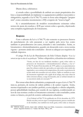 Guia do Parcelamento do Solo
243
Diante disso, solicitamos:
a) estudo sobre a possibilidade de atribuir aos atuais proprietários dos
lotes a responsabilidade de implantar os equipamentos públicos necessários e
obrigatórios, segundo a Lei 6.766/79, como se fosse uma obrigação “propter
rem”, como entendeu recentemente o STJ a respeito da “reserva legal”.
b) o encaminhamento de modelos eventualmente existentes sobre
termos de ajuste de conduta e ACP, que versem sobre a questão, objetivando
uma completa regularização do loteamento.	
Resposta
Com o advento da Lei n. 6.766/79, não somente os processos futuros
de parcelamento do solo passaram a ser regidos pela nova Lei, como
também os procedimentos em curso, iniciados e não concluídos. Assim, os
loteamentos e desmembramentos, quando em desacordo com a nova norma
vigente – portanto ainda não concluídos - devem se adequar aos requisitos de
validade impostos.
O artigo 54 da Lei do Parcelamento do Solo Urbano dispõe: “Esta Lei
entrará em vigor na data de sua publicação.” Sobre o dispositivo, a doutrina nos esclarece:
“Assim, em face de sua incidência imediata e geral, sobre todos os
processos de loteamento e desmembramentos urbanos, a Lei n.º
6.766/79, desde 20 de dezembro de 1979, aplica-se aos parcelamentos
para fins urbanos ainda não aprovados, aos aprovados mais ainda não
registrados e aos contratos de compromisso, de cessão ou promessa de
cessão ainda não exauridos em seus efeitos. Aplica-se também ao caso
de loteamento registrado sob a égide da lei antiga, mas cujas obras de
infra-estrutura urbana, a cargo do loteador, não se tenham iniciado ou
se encontrem ainda em execução.”266
Porversarsobredireitourbanístico,compreende-sequeaLein.6.766/79
trata-se, portanto, de norma de ordem pública e de caráter cogente. Assim,
mesmo respeitando o ato jurídico perfeito, a coisa julgada e o direito adquirido,
possui aplicabilidade imediata, por ocasião de sua vigência, condicionando ao
teor de suas normas a todos os loteamentos existentes e não concluídos, assim
como os futuros, em prol do correto ordenamento urbanístico.
A Lei Federal n.6766/79 foi publicada em 20 de dezembro de 1979.
Desde essa data, está em vigor. Conseqüentemente, passou a incidir não
só de imediato, mas também de modo geral, sobre todas as situações
266	 MUKAI, Toshio. ALVES, Alaôr Caffé. LOMAR, Paulo José Villela. Loteamentos e desmembramentos
urbanos. Sugestões literárias s/a. 1ª edição. São Paulo. 1980. p. 294.
 