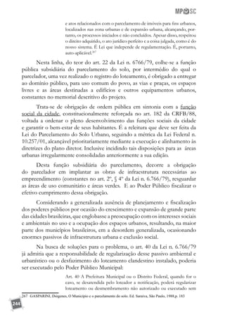 244
e atos relacionados com o parcelamento de imóveis para fins urbanos,
localizados nas zona urbanas e de expansão urbana, alcançando, por-
tanto, os processos iniciados e não concluídos. Apesar disso, respeitou
o direito adquirido, o ato jurídico perfeito e a coisa julgada, como é do
nosso sistema. É Lei que independe de regulamentação. É, portanto,
auto-aplicável.267
Nesta linha, do teor do art. 22 da Lei n. 6766/79, colhe-se a função
pública subsidiária do parcelamento do solo, por intermédio do qual o
parcelador, uma vez realizado o registro do loteamento, é obrigado a entregar
ao domínio público, para uso comum do povo, as vias e praças, os espaços
livres e as áreas destinadas a edifícios e outros equipamentos urbanos,
constantes no memorial descritivo do projeto.
Trata-se de obrigação de ordem pública em sintonia com a função
social da cidade, constitucionalmente reforçada no art. 182 da CRFB/88,
voltada a ordenar o pleno desenvolvimento das funções sociais da cidade
e garantir o bem-estar de seus habitantes. É a releitura que deve ser feita da
Lei do Parcelamento do Solo Urbano, seguindo a métrica da Lei Federal n.
10.257/01, alcançável prioritariamente mediante a execução e alinhamento às
diretrizes do plano diretor. Inclusive incidindo tais disposições para as áreas
urbanas irregularmente consolidadas anteriormente a sua edição.
Desta função subsidiária do parcelamento, decorre a obrigação
do parcelador em implantar as obras de infraestrutura necessárias ao
empreendimento (constantes no art. 2º, § 4º da Lei n. 6.766/79), resguardar
as áreas de uso comunitário e áreas verdes. E ao Poder Público fiscalizar o
efetivo cumprimento dessa obrigação.
Considerando a generalizada ausência de planejamento e fiscalização
dos poderes públicos por ocasião do crescimento e expansão de grande parte
das cidades brasileiras, que englobasse a preocupação com os interesses sociais
e ambientais no uso e a ocupação dos espaços urbanos, resultando, na maior
parte dos municípios brasileiros, em a desordem generalizada, ocasionando
enormes passivos de infraestrutura urbana e exclusão social.
Na busca de soluções para o problema, o art. 40 da Lei n. 6.766/79
já admitia que a responsabilidade de regularização desse passivo ambiental e
urbanístico ou o desfazimento do loteamento clandestino instalado, poderia
ser executado pelo Poder Público Municipal:
Art. 40 A Prefeitura Municipal ou o Distrito Federal, quando for o
caso, se desatendida pelo loteador a notificação, poderá regularizar
loteamento ou desmembramento não autorizado ou executado sem
267	 GASPARINI, Diógenes, O Município e o parcelamento do solo. Ed. Saraiva, São Paulo, 1988,p. 183
 