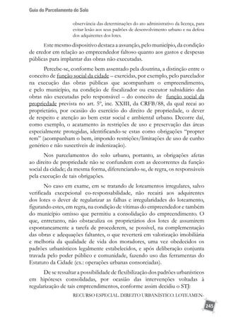 Guia do Parcelamento do Solo
245
observância das determinações do ato administrativo da licença, para
evitar lesão aos seus padrões de desenvolvimento urbano e na defesa
dos adquirentes dos lotes.
Este mesmo dispositivo destaca a assunção, pelo município, da condição
de credor em relação ao empreendedor faltoso quanto aos gastos e despesas
públicas para implantar das obras não executadas.
Percebe-se, conforme bem assentado pela doutrina, a distinção entre o
conceito de função social da cidade – exercidas, por exemplo, pelo parcelador
na execução das obras públicas que acompanham o empreendimento,
e pelo município, na condição de fiscalizador ou executor subsidiário das
obras não executadas pelo responsável – do conceito de função social da
propriedade prevista no art. 5º, inc. XXIII, da CRFB/88, da qual recai ao
proprietário, por ocasião do exercício do direito de propriedade, o dever
de respeito e atenção ao bem estar social e ambiental urbano. Decorre daí,
como exemplo, o acatamento às restrições de uso e preservação das áreas
especialmente protegidas, identificando-se estas como obrigações “propter
rem” (acompanham o bem, impondo restrições/limitações de uso de cunho
genérico e não suscetíveis de indenização).
Nos parcelamentos do solo urbano, portanto, as obrigações afetas
ao direito de propriedade não se confundem com as decorrentes da função
social da cidade; da mesma forma, diferenciando-se, de regra, os responsáveis
pela execução de tais obrigações.
No caso em exame, em se tratando de loteamentos irregulares, salvo
verificada excepcional co-responsabilidade, não recairá aos adquirentes
dos lotes o dever de regularizar as falhas e irregularidades do loteamento,
figurando estes, em regra, na condição de vítimas do empreendedor e também
do município omisso que permitiu a consolidação do empreendimento. O
que, entretanto, não obstaculiza os proprietários dos lotes de assumirem
espontaneamente a tarefa de procederem, se possível, na complementação
das obras e adequações faltantes, o que reverterá em valorização imobiliária
e melhoria da qualidade de vida dos moradores, uma vez obedecidos os
padrões urbanísticos legalmente estabelecidos, e após deliberação conjunta
travada pelo poder público e comunidade, fazendo uso das ferramentas do
Estatuto da Cidade (ex.: operações urbanas consorciadas).
De se ressaltar a possibilidade de flexibilização dos padrões urbanísticos
em hipóteses consolidadas, por ocasião das intervenções voltadas à
regularização de tais empreendimentos, conforme assim decidiu o STJ:
RECURSO ESPECIAL. DIREITO URBANÍSTICO. LOTEAMEN-
 