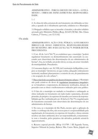Guia do Parcelamento do Solo
247
ADMINISTRATIVO - PARCELAMENTO DO SOLO – LOTEA-
MENTO – OBRAS DE INFRA-ESTRUTURA: RESPONSABILI-
DADE.
(....)
2. As obras de infra-estrutura de um loteamento são debitadas ao lote-
ador, e quando ele é oficialmente aprovado, solidariza-se o Município.
3. Obrigação solidária a que se incumbe o loteador, o devedor solidário
acionado pelo Ministério Público.(Resp. 263.603/SP, Rel. Min. Eliana
Calmon, 2ª Turma, j. em 12.11.02)
Ou ainda
ADMINISTRATIVO. AÇÃO CIVIL PÚBLICA. LOTEAMENTO
IRREGULAR. DANO AMBIENTAL. RESPONSABILIDADE
DO MUNICÍPIO. ART. 40 DA LEI N.6.766/79. PODER-DEVER.
PRECEDENTES.
1. O art. 40 da Lei 6.766/79, ao estabelecer que o município “poderá
regularizar loteamento ou desmembramento não autorizado ou exe-
cutado sem observância das determinações do ato administrativo de
licença”, fixa, na verdade, um poder-dever, ou seja, um atuar vinculado
da municipalidade. Precedentes.
2. Consoante dispõe o art. 30, VIII, da Constituição da República, com-
pete ao município “promover, no que couber, adequado ordenamento
territorial, mediante planejamento e controle do uso, do parcelamento
e da ocupação do solo urbano”.
3. Para evitar lesão aos padrões de desenvolvimento urbano, o Município
não pode eximir-se do dever de regularizar loteamentos irregulares,
se os loteadores e responsáveis, devidamente notificados, deixam de
proceder com as obras e melhoramentos indicados pelo ente público.
4. O fato de o município ter multado os loteadores e embargado as
obras realizadas no loteamento em nada muda o panorama, devendo
proceder, ele próprio e às expensas do loteador, nos termos da responsa-
bilidade que lhe é atribuída pelo art. 40 da Lei 6.766/79, à regularização
do loteamento executado sem observância das determinações do ato
administrativo de licença.
5. No caso, se o município de São Paulo, mesmo após a aplicação da
multa e o embargo da obra, não avocou para si a responsabilidade pela
regularização do loteamento às expensas do loteador, e dessa omissão
resultou um dano ambiental, deve ser responsabilizado, conjuntamen-
te com o loteador, pelos prejuízos dai advindos, podendo acioná-lo
regressivamente.
6. Recurso especial provido. (REsp 1113789 / SP, Segunda Turma,
Superior Tribunal de Justiça, Relator: Min. Castro Meira, Julgado em
 