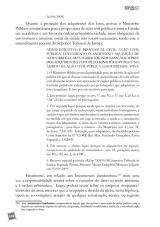 248
16/06/2009)
Quanto à proteção dos adquirentes dos lotes, possui o Ministério
Público competência para a propositura de ação civil pública contra o Estado
em sua defesa e em favor da ordem urbanística violada, cujas obrigações de
uso comum e interesse social da cidade não foram executadas, sendo este o
entendimento recente do Superior Tribunal de Justiça:
ADMINISTRATIVO E PROCESSUAL CIVIL. AÇÃO CIVIL
PÚBLICA. LOTEAMENTO CLANDESTINO. AQUISIÇÃO DE
LOTESIRREGULARES.PEDIDODEINDENIZAÇÃOEMPROL
DOS ADQUIRENTES FEITO PELO MINISTÉRIO PÚBLICO NO
ÂMBITO DA AÇÃO CIVIL PÚBLICA. LEGITIMIDADE ATIVA.
1. O Ministério Público possui legitimidade para, no âmbito de ação civil
pública em que se discute a execução de parcelamento de solo urbano
com alienação de lotes sem aprovação de órgãos públicos competentes,
formular pedido de indenização em prol daqueles que adquiriram os
lotes irregulares. E isso por três motivos principais.
2. Em primeiro lugar, porque os arts. 1º, inc. VI, e 5º, inc. I, da Lei n.
7.347/85 lhe conferem tal prerrogativa.
3. Em segundo lugar porque, ainda que os direitos em discussão, no
que tange ao pedido de indenização, sejam individuais homogêneos, a
verdade é que tais direitos transbordam o caráter puramente patrimonial,
na medida em que estão em jogo a moradia, a saúde e o saneamento
básico dos adquirentes e, além disso, valores estéticos, ambientais e
paisagísticos - para dizer o mínimo - do Município (art. 1º, inc. IV,
da Lei n. 7.347/85). Aplicação, com adaptações, do decidido por esta
Corte Superior na IF 92/MT, Rel. Min. Fernando Gonçalves, Corte
Especial, j. 5.8.2009.
4. Em terceiro e último lugar, porque os adquirentes, na espécie,
revestem-se da qualidade de consumidor - arts. 81, parágrafo único,
inc. III, e 82, inc. I, do CDC.
5. Recurso especial provido. (REsp 783195/SP, Superior Tribunal de
Justiça, Segunda Turma, Ministro Mauro Campbeel Marques, Julgado
em 15/09/2009
Finalmente, em relação aos loteamentos clandestinos,269
mais uma
vez a responsabilidade recairá sobre o causador do dano ao meio ambiente
e à ordem urbanística. Logo, poderá recair sobre os próprios ocupantes/
invasores da área, uma vez que a ocupação e divisão da gleba, nesta hipótese,
opera-se ao completo arrepio de qualquer autorização, licença ou registro
269	 Por loteamento clandestino compreende-se aquele que não possui a aprovação do poder público e/ou o
registro no cartório de registro de imóveis competente, resultando inviabilizada a matrícula e individualização
dos respectivos lotes.
 