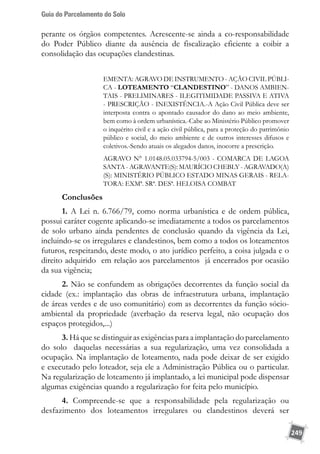 Guia do Parcelamento do Solo
249
perante os órgãos competentes. Acrescente-se ainda a co-responsabilidade
do Poder Público diante da ausência de fiscalização eficiente a coibir a
consolidação das ocupações clandestinas.
EMENTA: AGRAVO DE INSTRUMENTO - AÇÃO CIVIL PÚBLI-
CA - LOTEAMENTO “CLANDESTINO” - DANOS AMBIEN-
TAIS - PRELIMINARES - ILEGITIMIDADE PASSIVA E ATIVA
- PRESCRIÇÃO - INEXISTÊNCIA.-A Ação Civil Pública deve ser
interposta contra o apontado causador do dano ao meio ambiente,
bem como à ordem urbanística.-Cabe ao Ministério Público promover
o inquérito civil e a ação civil pública, para a proteção do patrimônio
público e social, do meio ambiente e de outros interesses difusos e
coletivos.-Sendo atuais os alegados danos, inocorre a prescrição.
AGRAVO N° 1.0148.05.033794-5/003 - COMARCA DE LAGOA
SANTA - AGRAVANTE(S): MAURÍCIO CHEBLY - AGRAVADO(A)
(S): MINISTÉRIO PÚBLICO ESTADO MINAS GERAIS - RELA-
TORA: EXMª. SRª. DESª. HELOISA COMBAT
Conclusões
1. A Lei n. 6.766/79, como norma urbanística e de ordem pública,
possui caráter cogente aplicando-se imediatamente a todos os parcelamentos
de solo urbano ainda pendentes de conclusão quando da vigência da Lei,
incluindo-se os irregulares e clandestinos, bem como a todos os loteamentos
futuros, respeitando, deste modo, o ato jurídico perfeito, a coisa julgada e o
direito adquirido em relação aos parcelamentos já encerrados por ocasião
da sua vigência;
2. Não se confundem as obrigações decorrentes da função social da
cidade (ex.: implantação das obras de infraestrutura urbana, implantação
de áreas verdes e de uso comunitário) com as decorrentes da função sócio-
ambiental da propriedade (averbação da reserva legal, não ocupação dos
espaços protegidos,...)
3. Há que se distinguir as exigências para a implantação do parcelamento
do solo daquelas necessárias a sua regularização, uma vez consolidada a
ocupação. Na implantação de loteamento, nada pode deixar de ser exigido
e executado pelo loteador, seja ele a Administração Pública ou o particular.
Na regularização de loteamento já implantado, a lei municipal pode dispensar
algumas exigências quando a regularização for feita pelo município.
4. Compreende-se que a responsabilidade pela regularização ou
desfazimento dos loteamentos irregulares ou clandestinos deverá ser
 