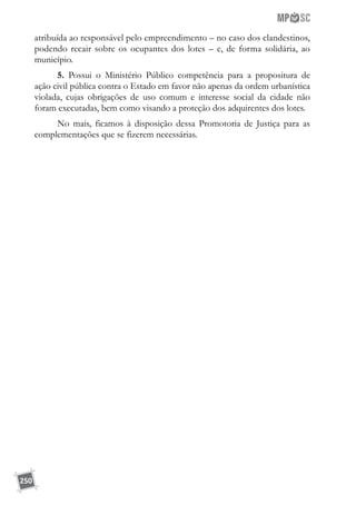 250
atribuída ao responsável pelo empreendimento – no caso dos clandestinos,
podendo recair sobre os ocupantes dos lotes – e, de forma solidária, ao
município.
5. Possui o Ministério Público competência para a propositura de
ação civil pública contra o Estado em favor não apenas da ordem urbanística
violada, cujas obrigações de uso comum e interesse social da cidade não
foram executadas, bem como visando a proteção dos adquirentes dos lotes.
No mais, ficamos à disposição dessa Promotoria de Justiça para as
complementações que se fizerem necessárias.
 