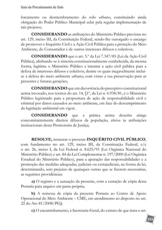 Guia do Parcelamento do Solo
253
loteamento ou desmembramento do solo urbano, constituindo ainda
obrigação do Poder Público Municipal zelar pela regular implementação de
tais projetos;
CONSIDERANDO as atribuições do Ministério Público previstas no
art. 129, inciso III, da Constituição Federal, sendo-lhe outorgado o encargo
de promover o Inquérito Civil e a Ação Civil Pública para a proteção do Meio
Ambiente, do Consumidor e de outros interesses difusos e coletivos;
CONSIDERANDO que o art. 5.º da Lei 7.347/85 (Lei da Ação Civil
Pública), alinhando-se à simetria constitucionalmente estabelecida, da mesma
forma, legitima o Ministério Público a intentar a ação civil pública para a
defesa de interesses difusos e coletivos, dentre os quais inegavelmente inclui-
se a defesa do meio ambiente urbano, com vistas a sua preservação para as
presentes e futuras gerações;
CONSIDERANDO que em decorrência do preceptivo constitucional
acima invocado, nos termos do art. 14, §1º, da Lei n. 6.938/81, é o Ministério
Público legitimado para a propositura de ação de responsabilidade civil e
criminal por danos causados ao meio ambiente, em face do descumprimento
da legislação ambiental em vigor;
CONSIDERANDO que a prática acima descrita atinge
concomitantemente direitos difusos da população, afetos às atribuições
institucionais desta Promotoria de Justiça;
RESOLVE, instaurar o presente INQUÉRITO CIVIL PÚBLICO,
com fundamento no art. 129, inciso III, da Constituição Federal, c/c
o art. 26, inciso I, da Lei Federal n. 8.625/93 (Lei Orgânica Nacional do
Ministério Público) e art. 84 da Lei Complementar n. 197/2000 (Lei Orgânica
Estadual do Ministério Público), para a apuração das responsabilidades e a
promoção das medidas adequadas, judiciais ou extrajudiciais, na forma da lei,
determinando, sem prejuízo de quaisquer outras que se fizerem necessárias,
as seguintes providências:
a) O registro e a autuação da presente, com a extração de cópia desta
Portaria para arquivo em pasta própria;
b) A remessa de cópia da presente Portaria ao Centro de Apoio
Operacional do Meio Ambiente – CME, em atendimento ao disposto no art.
22 do Ato 81/2008/PGJ;
c) O encaminhamento, à Secretaria-Geral, do extrato de que trata o art.
 