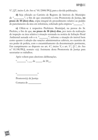 254
9.º, §2º, inciso I, do Ato n.º 81/2008/PGJ, para a devida publicação;
d) Seja oficiado ao Cartório de Registro de Imóveis do Município
de “________”, a fim de que encaminhe a esta Promotoria de Justiça, no
prazo de 10 (dez) dias, cópia integral do procedimento relativo ao pedido
de parcelamento da área em referência, solicitado pela empresa “_______”;
e) Oficie-se à respectiva Prefeitura Municipal, na pessoa do Sr.
Prefeito, a fim de que, no prazo de 10 (dez) dias, por meio da realização
de inspeção na área relativa à situação retratada na notícia de Infração Penal
Ambiental autuada sob o n. “_______”, informe a situação do imóvel bem
como quanto à adoção das sanções administrativas cabíveis, no exercício de
seu poder de polícia, com o encaminhamento da documentação pertinente,
Em cumprimento ao disposto no art. 4.º, inciso V, e art. 5.º, §1.º, do Ato
n.º 81/08/PGJ, nomeio o(a) Assistente desta Promotoria de Justiça para
secretariar os trabalhos.
Após voltem para ulteriores deliberações.
“_______”, ___ de _____ de 20__.
“________________”
Promotor(a) de Justiça
Comarca de __________
 
