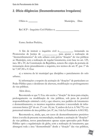 Guia do Parcelamento do Solo
255
2. Ofício diligências (Desmembramentos Irregulares)
Ofício n. _______ Município, Data
Ref. ICP – Inquérito Civil Público n. __________________
Exmo. Senhor Prefeito,
A fim de instruir o inquérito civil n.__________, instaurado na
Promotorias de Justiça de ____________ para apurar a realização de
“desmembramentos” de solo urbano com prévia “doação” de vias públicas
ao Município, sem a realização de regular loteamento, com base no art. 129,
incs. III e IV, da Constituição da República, remeto-lhe cópia da portaria de
instauração deste procedimento e requisito, nos termos do art. 8º, par. 1º da
lei 7.347/85 a V. Exa:
a) a remessa da lei municipal que disciplina o parcelamento do solo
urbano;
b) informações a respeito da aceitação de “doações” de particulares ao
Poder Público para o desiderato de abertura, modificação ou prolongamento
de vias públicas.
Além disso,
Recomenda-se que V. Exa. não aceite a “doação” de áreas para criação,
prolongamento ou modificação de vias públicas, sob pena de possível
responsabilização criminal e civil, e que observe, nos pedidos de loteamento
e desmembramento, os mesmos requisitos atinentes à necessidade de infra-
estrutura básica (§5º do art. 2º e art. 18, inc. V, ambos da Lei n. 6.766/79) e ao
percentual mínimo de área pública (art. 8º, inc. I da Lei Estadual n. 6.063/82).
Recomenda-se, ainda, que, em casos de desmembramentos pretéritos
feitos à revelia da presente recomendação, mediante a aceitação de “doações”
de vias públicas, novos parcelamentos apenas sejam aprovados pelo Poder
Público após a regularização da gleba, com a realização de loteamento, que
abrangerá toda a área “desmembrada” desde a “doação” das vias públicas,
 