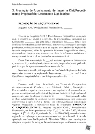 Guia do Parcelamento do Solo
257
3. Promoção de Arquivamento de Inquérito Civil/Procedi-
mento Preparatório (Loteamento Clandestino)
PROMOÇÃO DE ARQUIVAMENTO
Inquérito Civil/ Procedimento Preparatório n. _______
Trata-se de Inquérito Civil / Procedimento Preparatório instaurado
com o objetivo de apurar a ocorrência de irregularidades noticiadas no
Loteamento _______, que está sendo implantado por_____, tendo sido
constatado que foi instalado ao arrepio das aprovações, autorizações e licenças
pertinentes, conseqüentemente não há registro no Cartório de Registro de
Imóveis competente, além de apresentar inúmeras irregularidades fáticas,
destacando-se, dentre outras, a ausência de obras de infraestruturas básicas e
o resguardo de áreas verdes e destinadas ao uso comunitário.
Desta feita, o município de ___ foi instado a apresentar documentos
e, se necessário, a realização de vistoria na área, resguardando seu poder de
polícia, o que foi apresentado conforme consta às fls. _____.
No mesmo sentido, foi requerido ao Cartório de Registro de Imóveis
cópias dos processos de registro do Loteamento________ no qual foram
identificadas irregularidades, o que foi apresentado às fls. ____.
(...)
Destarte, tendo sido formalizado um Termo de Compromisso
de Ajustamento de Condutas, entre Ministério Público, Município e
Empreendedor o qual se comprometeu em regularizar documentalmente
peranteamunicipalidade,oCartóriodeRegistrodeImóveiseoórgãoambiental
competente, além de adequar o Loteamento ________ desenvolvendo todas
as obras determinadas na legislação vigente, especialmente, nos termos do
que preceitua a Lei 6.766/79 e demais leis federais, estaduais e municipais
vigentes procedendo à implantação física do loteamento PROMOVO
O ARQUIVAMENTO do presente Inquérito Civil / Procedimento
Preparatório, na forma prevista no artigo 9°, § 1°, da Lei n. 7.437/85 e nos
artigos 18, §5º c/c 12, e 19, todos do Ato n. 81/2008/PGJ, entendendo este
órgão de execução que o ajustamento de conduta ora submetido à elevada
apreciação do Conselho Superior do Ministério Público para homologação
atingiu o propósito de salvaguardar os interesses que justificaram a atuação
 