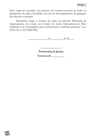 258
desse órgão de execução, sem prejuízo da eventual execução da multa ou
ajuizamento de ação civil pública em caso de descumprimento de quaisquer
das cláusulas avençadas.
Determino, ainda, a remessa de cópia da presente Promoção de
Arquivamento, via e-mail, aos Centros de Apoio Operacional do Meio
Ambiente e do Consumidor, para conhecimento, conforme preceitua o art.
22 do Ato n. 81/2008/PGJ.
____________, __ de _________ de 20____
________________
Promotor(a) de Justiça
Comarca de __________
 