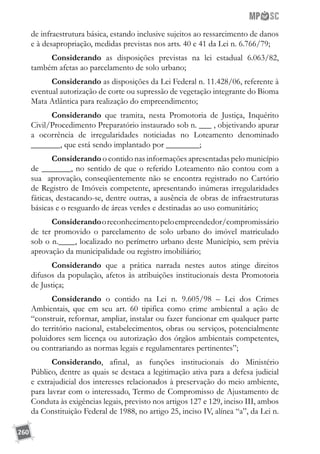 260
de infraestrutura básica, estando inclusive sujeitos ao ressarcimento de danos
e à desapropriação, medidas previstas nos arts. 40 e 41 da Lei n. 6.766/79;
Considerando as disposições previstas na lei estadual 6.063/82,
também afetas ao parcelamento de solo urbano;
Considerando as disposições da Lei Federal n. 11.428/06, referente à
eventual autorização de corte ou supressão de vegetação integrante do Bioma
Mata Atlântica para realização do empreendimento;
Considerando que tramita, nesta Promotoria de Justiça, Inquérito
Civil/Procedimento Preparatório instaurado sob n. ___ , objetivando apurar
a ocorrência de irregularidades noticiadas no Loteamento denominado
_______, que está sendo implantado por ________;
Considerando o contido nas informações apresentadas pelo município
de _______, no sentido de que o referido Loteamento não contou com a
sua aprovação, conseqüentemente não se encontra registrado no Cartório
de Registro de Imóveis competente, apresentando inúmeras irregularidades
fáticas, destacando-se, dentre outras, a ausência de obras de infraestruturas
básicas e o resguardo de áreas verdes e destinadas ao uso comunitário;
Considerandooreconhecimentopeloempreendedor/compromissário
de ter promovido o parcelamento de solo urbano do imóvel matriculado
sob o n.____, localizado no perímetro urbano deste Município, sem prévia
aprovação da municipalidade ou registro imobiliário;
Considerando que a prática narrada nestes autos atinge direitos
difusos da população, afetos às atribuições institucionais desta Promotoria
de Justiça;
Considerando o contido na Lei n. 9.605/98 – Lei dos Crimes
Ambientais, que em seu art. 60 tipifica como crime ambiental a ação de
“construir, reformar, ampliar, instalar ou fazer funcionar em qualquer parte
do território nacional, estabelecimentos, obras ou serviços, potencialmente
poluidores sem licença ou autorização dos órgãos ambientais competentes,
ou contrariando as normas legais e regulamentares pertinentes”;
Considerando, afinal, as funções institucionais do Ministério
Público, dentre as quais se destaca a legitimação ativa para a defesa judicial
e extrajudicial dos interesses relacionados à preservação do meio ambiente,
para lavrar com o interessado, Termo de Compromisso de Ajustamento de
Conduta às exigências legais, previsto nos artigos 127 e 129, inciso III, ambos
da Constituição Federal de 1988, no artigo 25, inciso IV, alínea “a”, da Lei n.
 