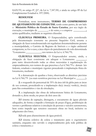 Guia do Parcelamento do Solo
261
8.625/93, no artigo 8º, §1º, da Lei n. 7.347/85, e ainda no artigo 89 da Lei
Complementar Estadual n. 197/2000;
RESOLVEM
Formalizar, neste instrumento, TERMO DE COMPROMISSO
DE AJUSTAMENTO DE CONDUTAS, tendo como partes, de um lado
o Ministério Público do Estado de Santa Catarina, por seu órgão de
execução, o município de ________, e de outro, o a empresa __________,
acima qualificados, mediante as seguintes cláusulas:
CLÁUSULA PRIMEIRA. O Empreendedor, após corroborado
pela documentação constante no presente Inquérito Civil, assume a
obrigação de fazer consubstanciada em regularizar documentalmente perante
a municipalidade, o Cartório de Registro de Imóveis e o órgão ambiental
competente, se for o caso, a área objeto do parcelamento do solo denominada
“Loteamento ____________, nos termos da Lei n. 6.766/79;
CLÁUSULA SEGUNDA. O Empreendedor assume, ainda, a
obrigação de fazer consistente em adequar o Loteamento ________,
para tanto desenvolvendo todas as obras necessárias à regularização do
empreendimento, nos termos do que preceitua a Lei 6.766/79 e demais leis
federais, estaduais e municipais vigentes procedendo à implantação física do
loteamento, mediante:
1. a demarcação de quadras e lotes, observando as diretrizes previstas
na Lei 6.766/79 (ou mais restritivas previstas na Lei Municipal n. _______);
2. o resguardo do percentual de 35% da área útil da gleba para as áreas
de uso comum, procedendo-se a implantação da(s) área(s) verde(s), área(s)
para fins comunitários e vias de circulação;
3. a implantação das obras de infraestrutura básica do Loteamento,
dotando-o, deste modo, no prazo de dois anos de:
3.1 sistema de captação, drenagem, e escoamento de águas pluviais
adequados, de forma a impedir a formação de poças d’água, proliferação de
vetores e problemas relativos à circulação de pessoas e veículos automotores,
bem como impedir que terceiros executem obras no local, inclusive os
adquirentes dos lotes;
3.2 rede para abastecimento de água potável;
3.3 sistema coletivo de coleta e tratamento para o esgotamento
sanitário, enquanto não servido o empreendimento pela rede pública de
coleta e tratamento; e
 