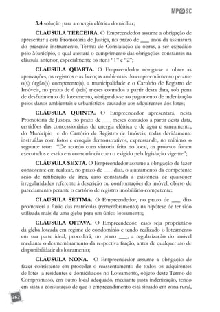 262
3.4 solução para a energia elétrica domiciliar;
CLÁUSULA TERCEIRA. O Empreendedor assume a obrigação de
apresentar à esta Promotoria de Justiça, no prazo de ___ anos da assinatura
do presente instrumento, Termo de Constatação de obras, a ser expedido
pelo Município, o qual atestará o cumprimento das obrigações constantes na
cláusula anterior, especialmente os itens “1” e “2”;
CLÁUSULA QUARTA. O Empreendedor obriga-se a obter as
aprovações, os registros e as licenças ambientais do empreendimento perante
o(s) órgão(s) competente(s), a municipalidade e o Cartório de Registro de
Imóveis, no prazo de 6 (seis) meses contados a partir desta data, sob pena
de desfazimento do loteamento, obrigando-se ao pagamento de indenização
pelos danos ambientais e urbanísticos causados aos adquirentes dos lotes;
CLÁUSULA QUINTA. O Empreendedor apresentará, nesta
Promotoria de Justiça, no prazo de ___ meses contados a partir desta data,
certidões das concessionárias de energia elétrica e de água e saneamento,
do Município e do Cartório de Registro de Imóveis, todas devidamente
instruídas com fotos e croquis demonstrativos, expressando, no mínimo, o
seguinte teor: “De acordo com vistoria feita no local, os projetos foram
executados e estão em consonância com o exigido pela legislação vigente”;
CLÁUSULA SEXTA. O Empreendedor assume a obrigação de fazer
consistente em realizar, no prazo de ___ dias, o ajuizamento da competente
ação de retificação de área, caso constatada a existência de quaisquer
irregularidades referente à descrição ou confrontações do imóvel, objeto de
parcelamento perante o cartório de registro imobiliário competente;
CLÁUSULA SÉTIMA. O Empreendedor, no prazo de ___ dias
promoverá a fusão das matrículas (remembramento) na hipótese de ter sido
utilizada mais de uma gleba para um único loteamento;
CLÁUSULA OITAVA. O Empreendedor, caso seja proprietário
da gleba loteada em regime de condomínio e tendo realizado o loteamento
em sua parte ideal, procederá, no prazo ___, a regularização do imóvel
mediante o desmembramento da respectiva fração, antes de qualquer ato de
disponibilidade do loteamento;
CLÁUSULA NONA. O Empreendedor assume a obrigação de
fazer consistente em proceder o reassentamento de todos os adquirentes
de lotes já residentes e domiciliados no Loteamento, objeto deste Termo de
Compromisso, em outro local adequado, mediante justa indenização, tendo
em vista a constatação de que o empreendimento está situado em zona rural,
 