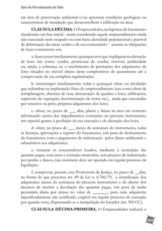 Guia do Parcelamento do Solo
263
em área de preservação ambiental e/ou apresente condições geológicas ou
características de inundação que desaconselhem a edificação na área;
CLÁUSULA DÉCIMA. O Empreendedor, na hipótese de loteamento
clandestino em fase inicial - assim considerado aquele empreendimento ainda
não executado nem ocupado ou com baixa densidade populacional e passível
de delimitação das áreas verdes e de uso comunitário - assume as obrigações
de fazer consistentes em:
a. fazer cessar imediatamentequaisquer atos que impliquem na alienação
de lotes tais como: vendas, promessas de vendas, reservas, publicidade
ou, ainda, a cobrança ou o recebimento de prestações dos adquirentes de
lotes situados no imóvel objeto deste compromisso de ajustamento até a
comprovação de sua completa regularização;
b. interromper imediatamente todas e quaisquer obras ou atividades
que redundem na implantação física do empreendimento (tais como obras de
terraplanagem, abertura de ruas, demarcação de quadras e lotes, edificações,
supressão de vegetação, movimentação de terras etc.), ainda que executadas
por terceiros ou pelos próprios adquirentes dos lotes;
c. afixar, no prazo de ___ dias, placas e faixas na área em comento
informando acerca dos impedimentos constantes no presente instrumento,
em especial quanto à proibição da sua execução e da alienação dos lotes;
d. obter, no prazo de ___ meses da assinatura do instrumento, todas
as licenças, aprovações e registro do loteamento, sob pena de desfazimento
do loteamento, com o pagamento de indenização pelos danos ambientais e
urbanísticos aos adquirentes;
e. ressarcir os consumidores lesados, mediante a restituição das
quantias pagas, com juros e correção monetária, sem prejuízo de indenização
por perdas e danos, cujo montante deve ser apurado em regular processo de
liquidação;
f. comprovar, perante esta Promotoria de Justiça, no prazo de __dias,
na forma do que preceitua art. 49 da Lei n. 6.766/79, a cientificação dos
adquirentes acerca da assinatura do presente instrumento e do direito dos
mesmos de receber a devolução das quantias pagas, sob pena de multa
pecuniária diária por atraso no valor de _______, para cada adquirente
injustificadamente não notificado, exigível em regular processo de execução
por quantia certa, dispensando-se a interpelação do loteador (art. 960 CC);
CLÁUSULA DÉCIMA-PRIMEIRA. O Empreendedor realizará o
 