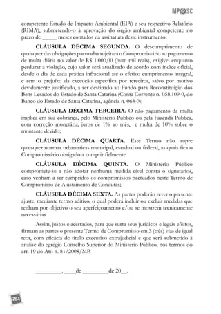 264
competente Estudo de Impacto Ambiental (EIA) e seu respectivo Relatório
(RIMA), submetendo-o à aprovação do órgão ambiental competente no
prazo de _____ meses contados da assinatura deste instrumento;
CLÁUSULA DÉCIMA SEGUNDA. O descumprimento de
quaisquer das obrigações pactuadas sujeitará o Compromissário ao pagamento
de multa diária no valor de R$ 1.000,00 (hum mil reais), exigível enquanto
perdurar a violação, cujo valor será atualizado de acordo com índice oficial,
desde o dia de cada prática infracional até o efetivo cumprimento integral,
e sem o prejuízo da execução específica por terceiros, salvo por motivo
devidamente justificado, a ser destinado ao Fundo para Reconstituição dos
Bens Lesados do Estado de Santa Catarina (Conta Corrente n. 058.109-0, do
Banco do Estado de Santa Catarina, agência n. 068-0);
CLÁUSULA DÉCIMA TERCEIRA. O não pagamento da multa
implica em sua cobrança, pelo Ministério Público ou pela Fazenda Pública,
com correção monetária, juros de 1% ao mês, e multa de 10% sobre o
montante devido;
CLÁUSULA DÉClMA QUARTA. Este Termo não supre
quaisquer normas urbanísticas municipal, estadual ou federal, as quais fica o
Compromissário obrigado a cumprir fielmente.
CLÁUSULA DÉCIMA QUINTA. O Ministério Público
compromete-se a não adotar nenhuma medida cível contra o signatários,
caso venham a ser cumpridos os compromissos pactuados neste Termo de
Compromisso de Ajustamento de Condutas;
CLÁUSULA DÉCIMA SEXTA. As partes poderão rever o presente
ajuste, mediante termo aditivo, o qual poderá incluir ou excluir medidas que
tenham por objetivo o seu aperfeiçoamento e/ou se mostrem tecnicamente
necessárias.
Assim, justos e acertados, para que surta seus jurídicos e legais efeitos,
firmam as partes o presente Termo de Compromisso em 3 (três) vias de igual
teor, com eficácia de título executivo extrajudicial e que será submetido à
análise do egrégio Conselho Superior do Ministério Público, nos termos do
art. 19 do Ato n. 81/2008/MP.
_________, ____de _________de 20__.
 