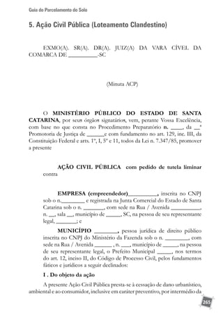 Guia do Parcelamento do Solo
265
5. Ação Civil Pública (Loteamento Clandestino)
Exmo(a). Sr(a). Dr(a). Juiz(a) da Vara Cível da
Comarca de __________-SC
(Minuta ACP)
O MINISTÉRIO PÚBLICO DO ESTADO DE SANTA
CATARINA, por seus órgãos signatários, vem, perante Vossa Excelência,
com base no que consta no Procedimento Preparatório n. ____, da __ª
Promotoria de Justiça de ______e com fundamento no art. 129, inc. III, da
Constituição Federal e arts. 1º, I, 5º e 11, todos da Lei n. 7.347/85, promover
a presente
AÇÃO CIVIL PÚBLICA com pedido de tutela liminar
contra
EMPRESA (empreendedor)__________, inscrita no CNPJ
sob o n.________ e registrada na Junta Comercial do Estado de Santa
Catarina sob o n. _______, com sede na Rua / Avenida __________,
n. __, sala __, município de _____, SC, na pessoa de seu representante
legal, _______; e
MUNICÍPIO ________, pessoa jurídica de direito público
inscrita no CNPJ do Ministério da Fazenda sob o n. ________, com
sede na Rua / Avenida ______ , n. ___, município de _____, na pessoa
de seu representante legal, o Prefeito Municipal _____, nos termos
do art. 12, inciso II, do Código de Processo Civil, pelos fundamentos
fáticos e jurídicos a seguir declinados:
I . Do objeto da ação
A presente Ação Civil Pública presta-se à cessação de dano urbanístico,
ambiental e ao consumidor, inclusive em caráter preventivo, por intermédio da
 