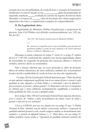 266
cessação dos atos de publicidade, da venda de lotes e execução de loteamento
clandestino no imóvel situado na rua ___________, gleba de propriedade do
requerido, matrícula _____ averbada no cartório de registro de imóveis deste
Município e Comarca de ______, além da devolução dos valores pagos pelos
adquirentes dos lotes e a regularização completa do empreendimento.
II. Da Legitimidade Ativa
A legitimidade do Ministério Público Estadual para a propositura da
presente Ação Civil Pública está definida constitucionalmente (art. 129, inc.
III, da CF):
“Art. 129 - São funções institucionais do Ministério Público:
(...)
III - promover o inquérito civil e a ação civil pública, para proteção do
patrimônio público e social, do meio ambiente e de outros interesses
difusos e coletivos.” (Destacou-se)
Destaque-se ainda o disposto no artigo 1º, inciso I e o artigo 5º, ambos
da Lei nº 7.347/85, conferiram-lhe também esta mesma legitimidade, diante
da necessidade de resguardo da proteção dos interesses difusos e coletivos
violados, inclusive afetos ao consumidor.
Não é demais salientar que, no caso, pretende-se, além da proteção
difusa da ordem urbanística, do meio ambiente, também dos consumidores
lesados devido à publicidade de venda de lotes em área não regularizada.
	 O artigo 225 da Constituição Federal determina que: “Todos têm direito
ao meio ambiente ecologicamente equilibrado, bem de uso comum do povo e essencial à sadia
qualidade de vida, impondo-se ao Poder Público e à coletividade o dever de defendê-lo e
preservá-lo para as presentes e futuras gerações”. O dispositivo em foco é categórico
ao afirmar que o meio ambiente ecologicamente equilibrado é essencial à
sadia qualidade de vida, ou seja, à própria saúde.
Já os artigos 182 e 183 da Constituição Federal fixam algumas diretrizes,
com o intuito de “ordenar o pleno desenvolvimento das funções sociais da cidade e
garantir o bem-estar de seus habitantes”.
A Lei n. 6.938/81, por sua vez, dispõe em seu artigo 2º que: “a Política
Nacional do Meio Ambiente, tem por objetivo a preservação, melhoria e recuperação da
qualidade ambiental favorável à vida, visando assegurar condições ao desenvolvimento sócio-
econômico e à proteção da dignidade humana (…)”. Além disso, em seu artigo 3º,
define poluição como sendo a: “degradação da qualidade ambiental resultante das
 