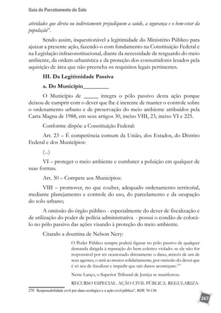 Guia do Parcelamento do Solo
267
atividades que direta ou indiretamente prejudiquem a saúde, a segurança e o bem-estar da
população”.
Sendo assim, inquestionável a legitimidade do Ministério Público para
ajuizar a presente ação, fazendo-o com fundamento na Constituição Federal e
na Legislação infraconstitucional, diante da necessidade de resguardo do meio
ambiente, da ordem urbanística e da proteção dos consumidores lesados pela
aquisição de área que não preencha os requisitos legais pertinentes.
III. Da Legitimidade Passiva
a. Do Município_________
O Município de _____ integra o pólo passivo desta ação porque
deixou de cumprir com o dever que lhe é inerente de manter o controle sobre
o ordenamento urbano e de preservação do meio ambiente atribuídos pela
Carta Magna de 1988, em seus artigos 30, inciso VIII, 23, inciso VI e 225.
Conforme dispõe a Constituição Federal:
Art. 23 – É competência comum da União, dos Estados, do Distrito
Federal e dos Municípios:
(...)
VI – proteger o meio ambiente e combater a poluição em qualquer de
suas formas.
Art. 30 – Compete aos Municípios:
VIII – promover, no que couber, adequado ordenamento territorial,
mediante planejamento e controle do uso, do parcelamento e da ocupação
do solo urbano;
A omissão do órgão público - especialmente do dever de fiscalização e
de utilização do poder de polícia administrativa - possui o condão de colocá-
lo no pólo passivo das ações visando à proteção do meio ambiente.
Citando a doutrina de Nelson Nery:
O Poder Público sempre poderá figurar no pólo passivo de qualquer
demanda dirigida à reparação do bem coletivo violado: se ele não for
responsável por ter ocasionado diretamente o dano, através de um de
seus agentes, o será ao menos solidariamente, por omissão do dever que
é só seu de fiscalizar e impedir que tais danos aconteçam.270
Neste Lanço, o Superior Tribunal de Justiça se manifestou:
RECURSO ESPECIAL. AÇÃO CIVIL PÚBLICA. REGULARIZA-
270	 Responsabilidade civil por dano ecológico e a ação civil pública”, RDP, 76/130.
 