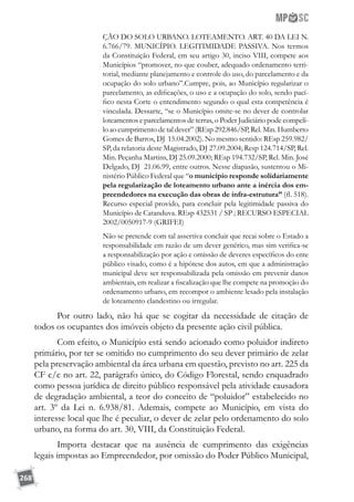 268
ÇÃO DO SOLO URBANO. LOTEAMENTO. ART. 40 DA LEI N.
6.766/79. MUNICÍPIO. LEGITIMIDADE PASSIVA. Nos termos
da Constituição Federal, em seu artigo 30, inciso VIII, compete aos
Municípios “promover, no que couber, adequado ordenamento terri-
torial, mediante planejamento e controle do uso, do parcelamento e da
ocupação do solo urbano”.Cumpre, pois, ao Município regularizar o
parcelamento, as edificações, o uso e a ocupação do solo, sendo pací-
fico nesta Corte o entendimento segundo o qual esta competência é
vinculada. Dessarte, “se o Município omite-se no dever de controlar
loteamentos e parcelamentos de terras, o Poder Judiciário pode compeli-
lo ao cumprimento de tal dever” (REsp 292.846/SP, Rel. Min. Humberto
Gomes de Barros, DJ 15.04.2002). No mesmo sentido: REsp 259.982/
SP, da relatoria deste Magistrado, DJ 27.09.2004; Resp 124.714/SP, Rel.
Min. Peçanha Martins, DJ 25.09.2000; REsp 194.732/SP, Rel. Min. José
Delgado, DJ 21.06.99, entre outros. Nesse diapasão, sustentou o Mi-
nistério Público Federal que “o município responde solidariamente
pela regularização de loteamento urbano ante a inércia dos em-
preendedores na execução das obras de infra-estrutura” (fl. 518).
Recurso especial provido, para concluir pela legitimidade passiva do
Município de Catanduva. REsp 432531 / SP ; RECURSO ESPECIAL
2002/0050917-9 (GRIFEI)
Não se pretende com tal assertiva concluir que recai sobre o Estado a
responsabilidade em razão de um dever genérico, mas sim verifica-se
a responsabilização por ação e omissão de deveres específicos do ente
público visado, como é a hipótese dos autos, em que a administração
municipal deve ser responsabilizada pela omissão em prevenir danos
ambientais, em realizar a fiscalização que lhe compete na promoção do
ordenamento urbano, em recompor o ambiente lesado pela instalação
de loteamento clandestino ou irregular.
Por outro lado, não há que se cogitar da necessidade de citação de
todos os ocupantes dos imóveis objeto da presente ação civil pública.
Com efeito, o Município está sendo acionado como poluidor indireto
primário, por ter se omitido no cumprimento do seu dever primário de zelar
pela preservação ambiental da área urbana em questão, previsto no art. 225 da
CF c/c no art. 22, parágrafo único, do Código Florestal, sendo enquadrado
como pessoa jurídica de direito público responsável pela atividade causadora
de degradação ambiental, a teor do conceito de “poluidor” estabelecido no
art. 3º da Lei n. 6.938/81. Ademais, compete ao Município, em vista do
interesse local que lhe é peculiar, o dever de zelar pelo ordenamento do solo
urbano, na forma do art. 30, VIII, da Constituição Federal.
Importa destacar que na ausência de cumprimento das exigências
legais impostas ao Empreendedor, por omissão do Poder Público Municipal,
 