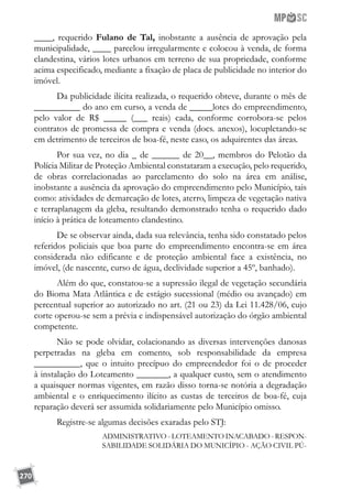 270
____, requerido Fulano de Tal, inobstante a ausência de aprovação pela
municipalidade, ____ parcelou irregularmente e colocou à venda, de forma
clandestina, vários lotes urbanos em terreno de sua propriedade, conforme
acima especificado, mediante a fixação de placa de publicidade no interior do
imóvel.
Da publicidade ilícita realizada, o requerido obteve, durante o mês de
__________ do ano em curso, a venda de _____lotes do empreendimento,
pelo valor de R$ _____ (___ reais) cada, conforme corrobora-se pelos
contratos de promessa de compra e venda (docs. anexos), locupletando-se
em detrimento de terceiros de boa-fé, neste caso, os adquirentes das áreas.
Por sua vez, no dia _ de ______ de 20__, membros do Pelotão da
Polícia Militar de Proteção Ambiental constataram a execução, pelo requerido,
de obras correlacionadas ao parcelamento do solo na área em análise,
inobstante a ausência da aprovação do empreendimento pelo Município, tais
como: atividades de demarcação de lotes, aterro, limpeza de vegetação nativa
e terraplanagem da gleba, resultando demonstrado tenha o requerido dado
início à prática de loteamento clandestino.
De se observar ainda, dada sua relevância, tenha sido constatado pelos
referidos policiais que boa parte do empreendimento encontra-se em área
considerada não edificante e de proteção ambiental face a existência, no
imóvel, (de nascente, curso de água, declividade superior a 45º, banhado).
Além do que, constatou-se a supressão ilegal de vegetação secundária
do Bioma Mata Atlântica e de estágio sucessional (médio ou avançado) em
percentual superior ao autorizado no art. (21 ou 23) da Lei 11.428/06, cujo
corte operou-se sem a prévia e indispensável autorização do órgão ambiental
competente.
Não se pode olvidar, colacionando as diversas intervenções danosas
perpetradas na gleba em comento, sob responsabilidade da empresa
__________, que o intuito precípuo do empreendedor foi o de proceder
à instalação do Loteamento _______, a qualquer custo, sem o atendimento
a quaisquer normas vigentes, em razão disso torna-se notória a degradação
ambiental e o enriquecimento ilícito as custas de terceiros de boa-fé, cuja
reparação deverá ser assumida solidariamente pelo Município omisso.
Registre-se algumas decisões exaradas pelo STJ:
ADMINISTRATIVO - LOTEAMENTO INACABADO - RESPON-
SABILIDADE SOLIDÁRIA DO MUNICÍPIO - AÇÃO CIVIL PÚ-
 