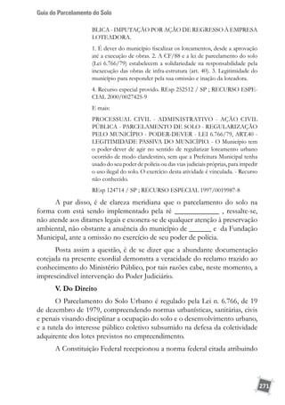 Guia do Parcelamento do Solo
271
BLICA - IMPUTAÇÃO POR AÇÃO DE REGRESSO À EMPRESA
LOTEADORA.
1. É dever do município fiscalizar os loteamentos, desde a aprovação
até a execução de obras. 2. A CF/88 e a lei de parcelamento do solo
(Lei 6.766/79) estabelecem a solidariedade na responsabilidade pela
inexecução das obras de infra-estrutura (art. 40). 3. Legitimidade do
município para responder pela sua omissão e inação da loteadora.
4. Recurso especial provido. REsp 252512 / SP ; RECURSO ESPE-
CIAL 2000/0027425-9
E mais:
PROCESSUAL CIVIL - ADMINISTRATIVO - AÇÃO CIVIL
PÚBLICA - PARCELAMENTO DE SOLO - REGULARIZAÇÃO
PELO MUNICÍPIO - PODER-DEVER - LEI 6.766/79, ART.40 -
LEGITIMIDADE PASSIVA DO MUNICÍPIO. - O Município tem
o poder-dever de agir no sentido de regularizar loteamento urbano
ocorrido de modo clandestino, sem que a Prefeitura Municipal tenha
usado do seu poder de polícia ou das vias judiciais próprias, para impedir
o uso ilegal do solo. O exercício desta atividade é vinculada. - Recurso
não conhecido.
REsp 124714 / SP ; RECURSO ESPECIAL 1997/0019987-8
A par disso, é de clareza meridiana que o parcelamento do solo na
forma com está sendo implementado pela ré ____________ , ressalte-se,
não atende aos ditames legais e exonera-se de qualquer atenção à preservação
ambiental, não obstante a anuência do município de ______ e da Fundação
Municipal, ante a omissão no exercício de seu poder de polícia.
Posta assim a questão, é de se dizer que a abundante documentação
cotejada na presente exordial demonstra a veracidade do reclamo trazido ao
conhecimento do Ministério Público, por tais razões cabe, neste momento, a
imprescindível intervenção do Poder Judiciário.
V. Do Direito
O Parcelamento do Solo Urbano é regulado pela Lei n. 6.766, de 19
de dezembro de 1979, compreendendo normas urbanísticas, sanitárias, civis
e penais visando disciplinar a ocupação do solo e o desenvolvimento urbano,
e a tutela do interesse público coletivo subsumido na defesa da coletividade
adquirente dos lotes previstos no empreendimento.
A Constituição Federal recepcionou a norma federal citada atribuindo
 