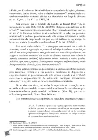 272
à União, aos Estados e ao Distrito Federal a competência de legislar, de forma
concorrente, dentre outros, sobre o direito urbanístico271
, competência esta
também estendida e de forma elástica aos Municípios por força do disposto
no art. 30,incs. I, II e VIII da CRFB/88.
Vale destacar que o Estatuto da Cidade, lei federal 10.257/01, ao
regulamentar os arts. 182 e 183 da CRFB/88, obrigou a uma releitura da lei
6.766/79, necessariamente condicionada à observância das diretrizes insertas
no art. 2º do Estatuto, lançadas ao desenvolvimento da urbe, que passam a
nortear todo e qualquer parcelamento do solo urbano, reforçando a função
socioambiental da propriedade em prol da coletividade, da segurança, do
bem-estar social e do equilíbrio ambiental (art. 1º da Lei 10.257/01).
Esta nova visão enfatiza “.. a preocupação constitucional com a idéia de
urbanismo, controle e organização do processo de urbanização acelerado, alcançável por
meio de um maior planejamento e uma gestão municipal democrática participativa, que
assegure o crescimento sustentável das cidades nas diferentes temáticas como o direito de
moradia, saneamento ambiental, infraestrutura urbana, transporte e serviços públicos,
trabalho e lazer, para as presentes e futuras gerações, e exeqüível, preferencialmente, através
da importantíssima edição dos planos diretores municipais.272
Dada a clandestinidade do parcelamento e alienação dos lotes realizado
pelo requerido, verifica-se a sua completa desatenção às disposições e
exigências fixadas ao parcelamento do solo urbano segundo a lei 6.766/69,
carecendo o empreendimento de autorização municipal, licenciamento
ambiental273
e registro junto ao cartório imobiliário competente.
De se observar ainda, em razão da supressão de vegetação nativa
ocorrida, tenha desatendido o empreendedor os limites de corte fixados para
loteamentos urbanos previstos na lei 11.428/06, art. (30 ou 31) , que trata da
utilização e proteção do Bioma Mata Atlântica:
(se o corte foi de vegetação primária ou secundária em estágio avançado)
:
Art. 30.  É vedada a supressão de vegetação primária do Bioma Mata
Atlântica, para fins de loteamento ou edificação, nas regiões metro-
politanas e áreas urbanas consideradas como tal em lei específica,
aplicando-se à supressão da vegetação secundária em estágio avançado
de regeneração as seguintes restrições: 
271	 Conforme art. 24, inc.I da CRFB/88
272	 Nesse sentido, ver Guia do Parcelamento do Solo elaborado pelo Centro de Apoio Operacional do Meio
Ambiente, órgão auxiliar da Administração Superior do Ministério Público de Santa Catarina
273	 Conforme exige a Resolução CONAMA 237/97 c/c IN 03 da Fundação Estadual do Meio Ambiente.
 