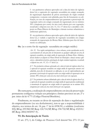 Guia do Parcelamento do Solo
273
I - nos perímetros urbanos aprovados até a data de início de vigência
desta Lei, a supressão de vegetação secundária em estágio avançado
de regeneração dependerá de prévia autorização do órgão estadual
competente e somente será admitida, para fins de loteamento ou edi-
ficação, no caso de empreendimentos que garantam a preservação de
vegetação nativa em estágio avançado de regeneração em no mínimo
50% (cinqüenta por cento) da área total coberta por esta vegetação,
ressalvado o disposto nos arts. 11, 12 e 17 desta Lei e atendido o dis-
posto no Plano Diretor do Município e demais normas urbanísticas e
ambientais aplicáveis; 
II - nos perímetros urbanos aprovados após a data de início de vigência
desta Lei, é vedada a supressão de vegetação secundária em estágio
avançado de regeneração do Bioma Mata Atlântica para fins de lotea-
mento ou edificação. 
Ou (se o corte for de vegetação secundária em estágio médio):
Art. 31.  Nas regiões metropolitanas e áreas urbanas, assim consideradas em lei,
o parcelamento do solo para fins de loteamento ou qualquer edificação em área de
vegetação secundária, em estágio médio de regeneração, do Bioma Mata Atlântica,
devem obedecer ao disposto no Plano Diretor do Município e demais normas apli-
cáveis, e dependerão de prévia autorização do órgão estadual competente, ressalvado
o disposto nos arts. 11, 12 e 17 desta Lei. 
§ 1o
  Nos perímetros urbanos aprovados até a data de início de vigência desta Lei,
a supressão de vegetação secundária em estágio médio de regeneração somente será
admitida, para fins de loteamento ou edificação, no caso de empreendimentos que
garantam a preservação de vegetação nativa em estágio médio de regeneração em no
mínimo 30% (trinta por cento) da área total coberta por esta vegetação. 
§ 2o
 Nos perímetros urbanos delimitados após a data de início de vigência desta Lei,
a supressão de vegetação secundária em estágio médio de regeneração fica condicionada
à manutenção de vegetação em estágio médio de regeneração em no mínimo 50%
(cinqüenta por cento) da área total coberta por esta vegetação. 
De outra parte, a realização do empreendimento em área de preservação
permanente configurou violação aos princípios e limites previstos no art. 2º e
par. único da lei 4.771 (Código Florestal Brasileiro).
Finalmente, no tocante ao dever de reparação do dano e regularização
do empreendimento (ou seu desfazimento), tem-se que a responsabilidade é
objetiva, nos termos do art. 14, par. 1º da lei 6938/81, e solidária (conforme
STJ, REsp 259.982/SP, Resp 124.714/SP, REsp 194.732/SP, REsp 432531/
SP; Resp. 2002/0050917-9) .
VI. Da Antecipação de Tutela
O art. 273, I, do Código de Processo Civil determ“Art. 273. O juiz
 