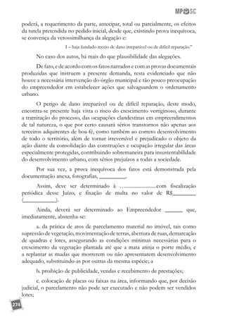 274
poderá, a requerimento da parte, antecipar, total ou parcialmente, os efeitos
da tutela pretendida no pedido inicial, desde que, existindo prova inequívoca,
se convença da verossimilhança da alegação e:
I – haja fundado receio de dano irreparável ou de difícil reparação.”
No caso dos autos, há mais do que plausibilidade das alegações.
De fato, e de acordo com os fatos narrados e com as provas documentais
produzidas que instruem a presente demanda, resta evidenciado que não
houve a necessária intervenção do órgão municipal e tão pouco preocupação
do empreendedor em estabelecer ações que salvaguardem o ordenamento
urbano.
O perigo de dano irreparável ou de difícil reparação, deste modo,
encontra-se presente haja vista o risco do crescimento vertiginoso, durante
a tramitação do processo, das ocupações clandestinas em empreendimentos
de tal natureza, o que por certo causará sérios transtornos não apenas aos
terceiros adquirentes de boa-fé, como também ao correto desenvolvimento
de todo o território, além de tornar irreversível e prejudicado o objeto da
ação diante da consolidação das construções e ocupação irregular das áreas
especialmente protegidas, contribuindo sobremaneira para insustentabilidade
do desenvolvimento urbano, com sérios prejuízos a todas a sociedade.
Por sua vez, a prova inequívoca dos fatos está demonstrada pela
documentação anexa, fotografias, _________.
Assim, deve ser determinado à …........................com fiscalização
periódica desse Juízo, e fixação de multa no valor de R$________
(___________).
Ainda, deverá ser determinado ao Empreendedor ______ que,
imediatamente, abstenha-se:
a. da prática de atos de parcelamento material no imóvel, tais como
supressão de vegetação, movimentação de terras, abertura de ruas, demarcação
de quadras e lotes, assegurando as condições mínimas necessárias para o
crescimento da vegetação plantada até que a mata atinja o porte médio, e
a replantar as mudas que morrerem ou não apresentarem desenvolvimento
adequado, substituindo-as por outras da mesma espécie; a
b. proibição de publicidade, vendas e recebimento de prestações;
c. colocação de placas ou faixas na área, informando que, por decisão
judicial, o parcelamento não pode ser executado e não podem ser vendidos
lotes;
 