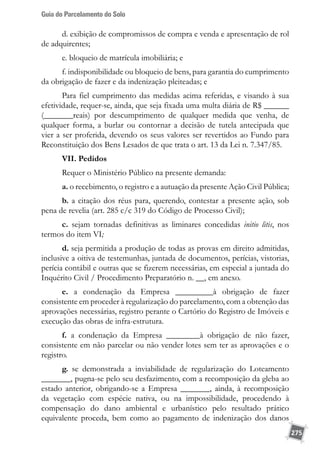 Guia do Parcelamento do Solo
275
d. exibição de compromissos de compra e venda e apresentação de rol
de adquirentes;
e. bloqueio de matrícula imobiliária; e
f. indisponibilidade ou bloqueio de bens, para garantia do cumprimento
da obrigação de fazer e da indenização pleiteadas; e
Para fiel cumprimento das medidas acima referidas, e visando à sua
efetividade, requer-se, ainda, que seja fixada uma multa diária de R$ ______
(_______reais) por descumprimento de qualquer medida que venha, de
qualquer forma, a burlar ou contornar a decisão de tutela antecipada que
vier a ser proferida, devendo os seus valores ser revertidos ao Fundo para
Reconstituição dos Bens Lesados de que trata o art. 13 da Lei n. 7.347/85.
VII. Pedidos
Requer o Ministério Público na presente demanda:
a. o recebimento, o registro e a autuação da presente Ação Civil Pública;
b. a citação dos réus para, querendo, contestar a presente ação, sob
pena de revelia (art. 285 c/c 319 do Código de Processo Civil);
c. sejam tornadas definitivas as liminares concedidas initio litis, nos
termos do item VI;
d. seja permitida a produção de todas as provas em direito admitidas,
inclusive a oitiva de testemunhas, juntada de documentos, perícias, vistorias,
perícia contábil e outras que se fizerem necessárias, em especial a juntada do
Inquérito Civil / Procedimento Preparatório n. __, em anexo.
e. a condenação da Empresa _________à obrigação de fazer
consistente em proceder à regularização do parcelamento, com a obtenção das
aprovações necessárias, registro perante o Cartório do Registro de Imóveis e
execução das obras de infra-estrutura.
f. a condenação da Empresa ________à obrigação de não fazer,
consistente em não parcelar ou não vender lotes sem ter as aprovações e o
registro.
g. se demonstrada a inviabilidade de regularização do Loteamento
_______, pugna-se pelo seu desfazimento, com a recomposição da gleba ao
estado anterior, obrigando-se a Empresa _______, ainda, à recomposição
da vegetação com espécie nativa, ou na impossibilidade, procedendo à
compensação do dano ambiental e urbanístico pelo resultado prático
equivalente proceda, bem como ao pagamento de indenização dos danos
 