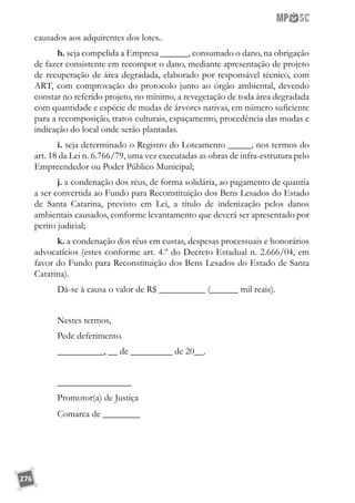276
causados aos adquirentes dos lotes..
h. seja compelida a Empresa ______, consumado o dano, na obrigação
de fazer consistente em recompor o dano, mediante apresentação de projeto
de recuperação de área degradada, elaborado por responsável técnico, com
ART, com comprovação do protocolo junto ao órgão ambiental, devendo
constar no referido projeto, no mínimo, a revegetação de toda área degradada
com quantidade e espécie de mudas de árvores nativas, em número suficiente
para a recomposição, tratos culturais, espaçamento, procedência das mudas e
indicação do local onde serão plantadas.
i. seja determinado o Registro do Loteamento _____, nos termos do
art. 18 da Lei n. 6.766/79, uma vez executadas as obras de infra-estrutura pelo
Empreendedor ou Poder Público Municipal;
j. a condenação dos réus, de forma solidária, ao pagamento de quantia
a ser convertida ao Fundo para Reconstituição dos Bens Lesados do Estado
de Santa Catarina, previsto em Lei, a título de indenização pelos danos
ambientais causados, conforme levantamento que deverá ser apresentado por
perito judicial;
k. a condenação dos réus em custas, despesas processuais e honorários
advocatícios (estes conforme art. 4.º do Decreto Estadual n. 2.666/04, em
favor do Fundo para Reconstituição dos Bens Lesados do Estado de Santa
Catarina).
Dá-se à causa o valor de R$ __________ (______ mil reais).
Nestes termos,
Pede deferimento.
__________, __ de _________ de 20__.
________________
Promotor(a) de Justiça
Comarca de ________
 