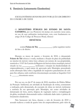 Guia do Parcelamento do Solo
277
6. Denúncia (Loteamento Clandestino)
EXCELENTÍSSIMASENHORADOUTORAJUÍZADEDIREITO
DA COMARCA DE XXXX
O MINISTÉRIO PÚBLICO DO ESTADO DE SANTA
CATARINA, por seu Promotor de Justiça em exercício nesse juízo,
no uso de suas atribuições institucionais, vem, com fundamento no
artigo 24 do Código de Processo Penal, oferecer
DENÚNCIA
contra Fulano de Tal, _____________; pelas seguintes razões
de fato e de direito:
Durante os meses de janeiro e fevereiro de 2010, o denunciado
Fulano de Tal colocou à venda, mediante a fixação de placa de publicidade
no interior do imóvel, vários lotes urbanos em terreno de sua propriedade,
matrícula n. 11107 do Cartório de Registro de Imóveis deste município, imóvel
situado na rua ____________, inobstante a situação de clandestinidade do
empreendimento, o qual carece de aprovação pelo Município, procedendo
assim afirmação falsa sobre a legalidade do respectivo parcelamento do solo
para fins urbanos, tudo conforme documentação acostada ao Inquérito Civil
n. ______, documento anexo.
Por sua vez, no dia 07 de março de 2010, membros do Polícia Militar
de Proteção Ambiental, em atividade de fiscalização de rotina, constataram
a realização, pelo denunciado, da execução de obras no imóvel, inobstante
a ausência da sua aprovação pelo Município, tais como atividades de
demarcação de lotes, aterro, limpeza de vegetação nativa e terraplanagem
da gleba, resultando demonstrado tenha o indiciado dado início à prática de
loteamento clandestino.
Não bastassem tais fatos, durante o mês de fevereiro de 2010 o
acusado realizou a venda de quatro lotes do empreendimento, pelo valor de
 