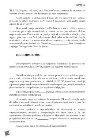 278
R$ 5.000,00 (cinco mil reais) cada lote, conforme contratos de promessa de
compra e venda anexos, em detrimento de seus adquirentes.
Assim agindo, o denunciado Fulano de Tal incorreu nas sanções
previstas no artigo 50, incisos I e V e art. 50, par. único ( este quatro vezes),
ambos da lei 6.766/79.
Deste modo, requer o Ministério Público, uma vez recebida e autuada
a presente peça, seja determinada a citação do réu para oferecer defesa,
requerendo esta Promotoria de Justiça seja determinada a citação, com
regular processo e, ao final, julgamento, obedecidas as formalidades legais,
ouvindo-se a vítima e a testemunha adiante arroladas, certificando-se, ainda,
seus antecedentes criminais nas Comarcas _____________, bem como junto
à egrégia Corregedoria-Geral de Justiça.
REQUERIMENTOS:
[Sendo possível a proposta de suspensão condicional do processo, nos
termos do art. 89 da lei 9.099/95, sugere-se a seguinte manifestação]:
Considerando que o delito em exame possui a pena mínima igual a
um ano de reclusão, e haja vista o atendimento, pelo acusado, aos demais
requisitos subjetivos previstos no art. 89 da lei 9.099/95, formula-se, desde já,
a presente proposta de suspensão condicional do processo, condicionando-a,
previamente, ao cumprimento das seguintes obrigações:
a) proceda, no prazo de _____ meses, a aprovação do empreendimento
perante os órgãos competentes;
b) proceda, no prazo máximo da suspensão (04 anos), a implantação
de todas as obras de infraestrutura e a destinação das áreas verde e para fins
comunitários exigidas no ato de aprovação;
c) caso verificada a impossibilidade de destinação no mesmo
empreendimento, proceda a compensação das áreas verde e de uso
comunitário faltantes mediante a doação ao Município dos imóveis de sua
propriedade situados na rua ________ , os quais deverão ser destinados para
os mesmos fins.
[ou, caso não haja a possibilidade de regularização]:
 