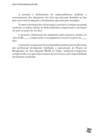 Guia do Parcelamento do Solo
279
a) proceda o desfazimento do empreendimento, mediante o
reassentamento dos adquirentes dos lotes que possuam domicílio na área
para outro imóvel adequado e devidamente aprovado pelo município,
b) opere a devolução dos valores pagos, com juros e correção monetária
conforme os índices oficiais do Poder Judiciário, comprovando a devolução
em juízo no prazo de xxx dias;
c) proceda a indenização dos adquirentes pelos prejuízos sofridos, no
valor de R$ ____, comprovando o seu pagamento em juízo no prazo de ____
dias;
c) proceda a recuperação da área degradada mediante prévia elaboração,
por profissional devidamente habilitado, e apresentação de Projeto de
Recuperação de Área Degrada PRAD no Órgão Ambiental Competente,
comprovando a sua aprovação no prazo de xxxxx meses, salvo impossibilidade
devidamente justificada;
 