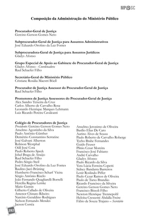 282
Procurador-Geral de Justiça
Gercino Gerson Gomes Neto
Subprocurador-Geral de Justiça para Assuntos Administrativos
José Eduardo Orofino da Luz Fontes
Subprocuradora-Geral de Justiça para Assuntos Jurídicos
Gladys Afonso
Grupo Especial de Apoio ao Gabinete do Procurador-Geral de Justiça
Gladys Afonso - Coordenadora
Raul Schaefer Filho
	
Secretária-Geral do Ministério Público
Cristiane Rosália Maestri Böell
Procurador de Justiça Assessor do Procurador-Geral de Justiça
Raul Schaefer Filho
Promotores de Justiça Assessores do Procurador-Geral de Justiça
Alex Sandro Teixeira da Cruz
Carlos Alberto de Carvalho Rosa
Leonardo Henrique Marques Lehmann
Luiz Ricardo Pereira Cavalcanti
Colégio de Procuradores de Justiça
Presidente: Gercino Gerson Gomes Neto
Anselmo Agostinho da Silva
Paulo Antônio Günther
Demétrio Constantino Serratine
José Galvani Alberton
Robison Westphal
Odil José Cota
Paulo Roberto Speck
Jobel Braga de Araújo
Raul Schaefer Filho
Pedro Sérgio Steil
José Eduardo Orofino da Luz Fontes
Raulino Jacó Brüning
Humberto Francisco Scharf Vieira
Sérgio Antônio Rizelo
João Fernando Quagliarelli Borrelli
Hercília Regina Lemke
Mário Gemin
Gilberto Callado de Oliveira
Antenor Chinato Ribeiro
Narcísio Geraldino Rodrigues
Nelson Fernando Mendes
Jacson Corrêa
Anselmo Jeronimo de Oliveira
Basílio Elias De Caro
Aurino Alves de Souza
Paulo Roberto de Carvalho Roberge
Tycho Brahe Fernandes
Guido Feuser
Plínio Cesar Moreira
Francisco José Fabiano
André Carvalho
Gladys Afonso
Paulo Ricardo da Silva
Vera Lúcia Ferreira Copetti
Sidney Bandarra Barreiros
Lenir Roslindo Piffer
Paulo Cezar Ramos de Oliveira
Paulo de Tarso Brandão
Ricardo Francisco da Silveira
Gercino Gerson Gomes Neto
Francisco Bissoli Filho
Newton Henrique Trennepohl
Heloísa Crescenti Abdalla Freire
Fábio de Souza Trajano – Secretário
Composição da Administração do Ministério Público
 