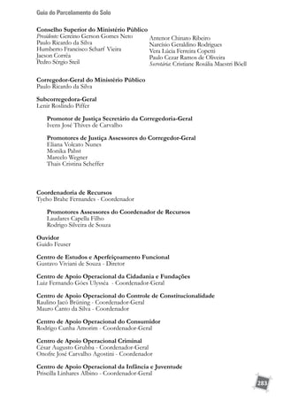 Guia do Parcelamento do Solo
283
Conselho Superior do Ministério Público
Presidente: Gercino Gerson Gomes Neto
Paulo Ricardo da Silva
Humberto Francisco Scharf Vieira
Jacson Corrêa
Pedro Sérgio Steil
Antenor Chinato Ribeiro
Narcísio Geraldino Rodrigues
Vera Lúcia Ferreira Copetti
Paulo Cezar Ramos de Oliveira
Secretária: Cristiane Rosália Maestri Böell
Corregedor-Geral do Ministério Público
Paulo Ricardo da Silva
Subcorregedora-Geral
Lenir Roslindo Piffer
	 Promotor de Justiça Secretário da Corregedoria-Geral
	 Ivens José Thives de Carvalho
	 Promotores de Justiça Assessores do Corregedor-Geral
	 Eliana Volcato Nunes
	 Monika Pabst
	 Marcelo Wegner
	 Thais Cristina Scheffer
Coordenadoria de Recursos
Tycho Brahe Fernandes - Coordenador
	 Promotores Assessores do Coordenador de Recursos
	 Laudares Capella Filho
	 Rodrigo Silveira de Souza
Ouvidor
Guido Feuser
Centro de Estudos e Aperfeiçoamento Funcional
Gustavo Viviani de Souza - Diretor
Centro de Apoio Operacional da Cidadania e Fundações
Luiz Fernando Góes Ulysséa - Coordenador-Geral
Centro de Apoio Operacional do Controle de Constitucionalidade
Raulino Jacó Brüning - Coordenador-Geral
Mauro Canto da Silva - Coordenador
Centro de Apoio Operacional do Consumidor
Rodrigo Cunha Amorim - Coordenador-Geral
Centro de Apoio Operacional Criminal
César Augusto Grubba - Coordenador-Geral
Onofre José Carvalho Agostini - Coordenador
Centro de Apoio Operacional da Infância e Juventude
Priscilla Linhares Albino - Coordenador-Geral
 