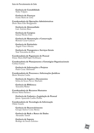 Guia do Parcelamento do Solo
285
	 Gerência de Contabilidade
	 Nelcy Volpato
	 Gerência de Finanças
	 Ivania Maria de Lima
Coordenadoria de Operações Administrativas
Doris Mara Eller Brüggmann
	 Gerência de Almoxarifado
	 Luís Antônio Buss
	 Gerência de Compras
	 Samuel Wesley Elias
	 Gerência de Manutenção e Conservação
	 Rômulo César Carlesso
	 Gerência de Patrimônio
	 Ângelo Vitor Oliveira
	
	 Gerência de Transportes e Serviços Gerais
	 Nair Terezinha da Silva
Coordenadoria de Pagamento de Pessoal
Eliane Maria Dall’Oglio Hoffmann
Coordenadoria de Planejamento e Estratégias Organizacionais
Cinthya Garcia
	 Gerência de Informações e Projetos
	 Paulo Cesar Allebrandt
Coordenadoria de Processos e Informações Jurídicas
Denis Moreira Cunha
	 Gerência de Arquivo e Documentos
	 Selma de Souza Neves Machado
	 Gerência de Biblioteca
	 Terezinha Weber
Coordenadoria de Recursos Humanos
Silvana Maria Pacheco
	 Gerência de Cadastro e Legislação de Pessoal
	 Janete Aparecida Coelho Probst
Coordenadoria de Tecnologia da Informação
Oldair Zanchi
	 Gerência de Desenvolvimento
	 Giorgio Santos Costa Merize
	 Gerência de Rede e Banco de Dados
	 Alexandre Tatsch
	 Gerência de Suporte
	 Rodrigo de Souza Zeferino	
 
