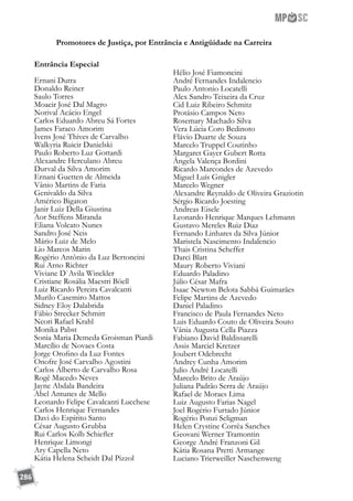 286
Promotores de Justiça, por Entrância e Antigüidade na Carreira
Entrância Especial
Ernani Dutra
Donaldo Reiner
Saulo Torres
Moacir José Dal Magro
Norival Acácio Engel
Carlos Eduardo Abreu Sá Fortes
James Faraco Amorim
Ivens José Thives de Carvalho
Walkyria Ruicir Danielski
Paulo Roberto Luz Gottardi
Alexandre Herculano Abreu
Durval da Silva Amorim
Ernani Guetten de Almeida
Vânio Martins de Faria
Genivaldo da Silva
Américo Bigaton
Janir Luiz Della Giustina
Aor Steffens Miranda
Eliana Volcato Nunes
Sandro José Neis
Mário Luiz de Melo
Lio Marcos Marin
Rogério Antônio da Luz Bertoncini
Rui Arno Richter
Viviane D`Avila Winckler
Cristiane Rosália Maestri Böell
Luiz Ricardo Pereira Cavalcanti
Murilo Casemiro Mattos
Sidney Eloy Dalabrida
Fábio Strecker Schmitt
Neori Rafael Krahl
Monika Pabst
Sonia Maria Demeda Groisman Piardi
Marcílio de Novaes Costa
Jorge Orofino da Luz Fontes
Onofre José Carvalho Agostini
Carlos Alberto de Carvalho Rosa
Rogê Macedo Neves
Jayne Abdala Bandeira
Abel Antunes de Mello
Leonardo Felipe Cavalcanti Lucchese
Carlos Henrique Fernandes
Davi do Espírito Santo
César Augusto Grubba
Rui Carlos Kolb Schiefler
Henrique Limongi
Ary Capella Neto
Kátia Helena Scheidt Dal Pizzol
Hélio José Fiamoncini
André Fernandes Indalencio
Paulo Antonio Locatelli
Alex Sandro Teixeira da Cruz
Cid Luiz Ribeiro Schmitz
Protásio Campos Neto
Rosemary Machado Silva
Vera Lúcia Coro Bedinoto
Flávio Duarte de Souza
Marcelo Truppel Coutinho
Margaret Gayer Gubert Rotta
Ângela Valença Bordini
Ricardo Marcondes de Azevedo
Miguel Luís Gnigler
Marcelo Wegner
Alexandre Reynaldo de Oliveira Graziotin
Sérgio Ricardo Joesting
Andreas Eisele
Leonardo Henrique Marques Lehmann
Gustavo Mereles Ruiz Diaz
Fernando Linhares da Silva Júnior
Maristela Nascimento Indalencio
Thais Cristina Scheffer
Darci Blatt
Maury Roberto Viviani
Eduardo Paladino
Júlio César Mafra
Isaac Newton Belota Sabbá Guimarães
Felipe Martins de Azevedo
Daniel Paladino
Francisco de Paula Fernandes Neto
Luis Eduardo Couto de Oliveira Souto
Vânia Augusta Cella Piazza
Fabiano David Baldissarelli
Assis Marciel Kretzer
Joubert Odebrecht
Andrey Cunha Amorim
Julio André Locatelli
Marcelo Brito de Araújo
Juliana Padrão Serra de Araújo
Rafael de Moraes Lima
Luiz Augusto Farias Nagel
Joel Rogério Furtado Júnior
Rogério Ponzi Seligman
Helen Crystine Corrêa Sanches
Geovani Werner Tramontin
George André Franzoni Gil
Kátia Rosana Pretti Armange
Luciano Trierweiller Naschenweng
 