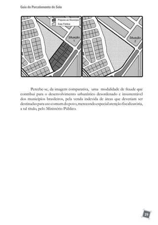 Guia do Parcelamento do Solo
29
Percebe-se, da imagem comparativa, uma modalidade de fraude que
contribui para o desenvolvimento urbanístico desordenado e insustentável
dos municípios brasileiros, pela venda indevida de áreas que deveriam ser
destinadasparausocomumdopovo,merecendoespecialatençãofiscalizatória,
a tal título, pelo Ministério Público.
 