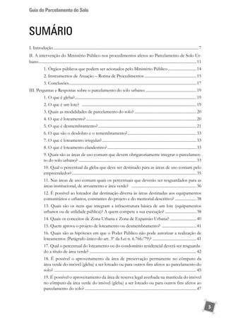 Guia do Parcelamento do Solo
3
SUMÁRIO
I. Introdução................................................................................................................................................7
II. A intervenção do Ministério Público nos procedimentos afetos ao Parcelamento de Solo Ur-
bano.............................................................................................................................................................11
1. Órgãos públicos que podem ser acionados pelo Ministério Público.............................14
2. Instrumentos de Atuação – Rotina de Procedimentos....................................................15
3. Conclusões..............................................................................................................................17
III. Perguntas e Respostas sobre o parcelamento do solo urbano:...................................................19
1. O que é gleba?.........................................................................................................................19
2. O que é um lote? ..................................................................................................................19
3. Quais as modalidades de parcelamento do solo?..............................................................20
4. O que é loteamento?..............................................................................................................20
5. O que é desmembramento?..................................................................................................21
6. O que são o desdobro e o remembramento?.....................................................................33
7. O que é loteamento irregular?..............................................................................................33
8. O que é loteamento clandestino?.........................................................................................33
9. Quais são as áreas de uso comum que devem obrigatoriamente integrar o parcelamen-
to do solo urbano? .....................................................................................................................33
10. Qual o percentual da gleba que deve ser destinado para as áreas de uso comum pelo
empreendedor?............................................................................................................................35
11. Nas áreas de uso comum quais os percentuais que deverão ser resguardados para as
áreas institucional, de arruamento e área verde? .................................................................36
12. É possível ao loteador dar destinação diversa às áreas destinadas aos equipamentos
comunitários e urbanos, constantes do projeto e do memorial descritivo? .....................38
13. Quais são os itens que integram a infraestrutura básica de um lote (equipamentos
urbanos ou de utilidade pública)? A quem compete a sua execução?................................38
14. Quais os conceitos de Zona Urbana e Zona de Expansão Urbana?...........................40
15. Quem aprova o projeto de loteamento ou desmembramento? ...................................41
16. Quais são as hipóteses em que o Poder Público não pode autorizar a realização de
loteamentos (Parágrafo único do art. 3º da Lei n. 6.766/79)? ............................................41
17. Qual o percentual do loteamento ou do condomínio residencial deverá ser resguarda-
do a título de área verde? ..........................................................................................................42
18. É possível o aproveitamento da área de preservação permanente no cômputo da
área verde do imóvel (gleba) a ser loteado ou para outros fins afetos ao parcelamento do
solo? .............................................................................................................................................45
19. É possível o aproveitamento da área de reserva legal averbada na matrícula do imóvel
no cômputo da área verde do imóvel (gleba) a ser loteado ou para outros fins afetos ao
parcelamento do solo?...............................................................................................................47
 