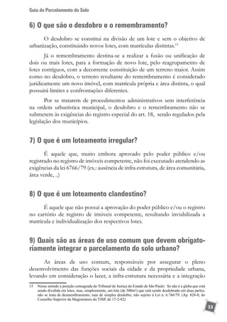 Guia do Parcelamento do Solo
33
6) O que são o desdobro e o remembramento?
O desdobro se constitui na divisão de um lote e sem o objetivo de
urbanização, constituindo novos lotes, com matrículas distintas.15
Já o remembramento destina-se a realizar a fusão ou unificação de
dois ou mais lotes, para a formação de novo lote, pelo reagrupamento de
lotes contíguos, com a decorrente constituição de um terreno maior. Assim
como no desdobro, o terreno resultante do remembramento é considerado
juridicamente um novo imóvel, com matrícula própria e área distinta, o qual
possuirá limites e confrontações diferentes.
Por se tratarem de procedimentos administrativos sem interferência
na ordem urbanística municipal, o desdobro e o remembramento não se
submetem às exigências do registro especial do art. 18, sendo regulados pela
legislação dos municípios.
7) O que é um loteamento irregular?
É aquele que, muito embora aprovado pelo poder público e/ou
registrado no registro de imóveis competente, não foi executado atendendo as
exigências da lei 6766/79 (ex.: ausência de infra estrutura, de área comunitária,
área verde, ..)
8) O que é um loteamento clandestino?
É aquele que não possui a aprovação do poder público e/ou o registro
no cartório de registro de imóveis competente, resultando inviabilizada a
matrícula e individualização dos respectivos lotes.
9) Quais são as áreas de uso comum que devem obrigato-
riamente integrar o parcelamento do solo urbano?
As áreas de uso comum, responsáveis por assegurar o pleno
desenvolvimento das funções sociais da cidade e da propriedade urbana,
levando em consideração o lazer, a infra-estrutura necessária e a integração
15	 Nesse sentido a posição consagrada do Tribunal de Justiça do Estado de São Paulo:  Se não é a gleba que está
sendo dividida em lotes, mas, simplesmente, um lote (de 500m²) que está sendo desdobrado em duas partes,
não se trata de desmembramento, mas de simples desdobre, não sujeito à Lei n. 6.766/79. (Ap. 826-0, do
Conselho Superior da Magistratura do TJSP, de 17-2-82)
 