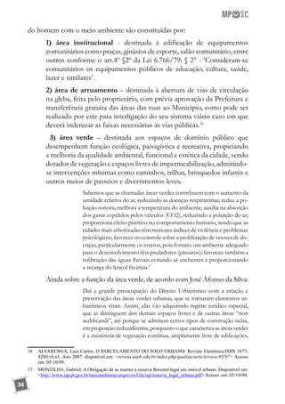 34
do homem com o meio ambiente são constituídas por:
1) área institucional - destinada à edificação de equipamentos
comunitários como praças, ginásios de esporte, salão comunitário, entre
outros conforme o art.4º §2º da Lei 6.766/79: § 2° - ‘Consideram-se
comunitários os equipamentos públicos de educação, cultura, saúde,
lazer e similares’.
2) área de arruamento – destinada à abertura de vias de circulação
na gleba, feita pelo proprietário, com prévia aprovação da Prefeitura e
transferência gratuita das áreas das ruas ao Município, como pode ser
realizado por este para interligação do seu sistema viário caso em que
deverá indenizar as faixas necessárias às vias públicas.16
3) área verde – destinada aos espaços de domínio público que
desempenhem função ecológica, paisagística e recreativa, propiciando
a melhoria da qualidade ambiental, funcional e estética da cidade, sendo
dotados de vegetação e espaços livres de impermeabilização, admitindo-
se intervenções mínimas como caminhos, trilhas, brinquedos infantis e
outros meios de passeios e divertimentos leves.
Sabemos que as chamadas áreas verdes contribuem com o aumento da
umidade relativa do ar, reduzindo as doenças respiratórias; reduz a po-
luição sonora; melhora a temperatura do ambiente; auxilia na absorção
dos gases expelidos pelos veículos (CO2), reduzindo a poluição do ar;
proporciona efeito positivo no comportamento humano, sendo que as
cidades mais arborizadas têm menores índices de violência e problemas
psicológicos; favorece no controle sobre a proliferação de vetores de do-
enças, particularmente os insetos, pois fornece um ambiente adequado
para o desenvolvimento dos predadores (pássaros); favorece também a
infiltração das águas fluviais evitando as enchentes e proporcionando
a recarga do lençol freático.17
Ainda sobre a função da área verde, de acordo com José Afonso da Silva:
Daí a grande preocupação do Direito Urbanístico com a criação e
preservação das áreas verdes urbanas, que se tornaram elementos ur-
banísticos vitais. Assim, elas vão adquirindo regime jurídico especial,
que as distinguem dos demais espaços livres e de outras áreas “non
aedificandi”, até porque se admitem certos tipos de construção nelas,
em proporção reduzidíssima, porquanto o que caracteriza as áreas verdes
é a existência de vegetação contínua, amplamente livre de edificações,
16	 ALVARENGA, Luiz Carlos. O PARCELAMENTO DO SOLO URBANO. Revista Eletrônica.ISSN 1677-
4280.v6.n1. Ano 2007. disponível em: <revista.uepb.edu.br/index.php/qualitas/article/view/85/97> Acesso
em: 05/10/09.
17	 MONTILHA, Gabriel. A Obrigação de se manter a reserva florestal legal em imóvel urbano. Disponível em:
<http://www.iap.pr.gov.br/meioambiente/arquivos/File/iap/reserva_legal_urbana.pdf>Acesso .em: 05/10/09.
 