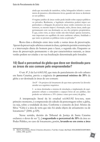 Guia do Parcelamento do Solo
35
ainda que recortada de caminhos, vielas, brinquedos infantis e outros
meios de passeios e divertimentos leves, quando tais áreas se destinem
ao uso público.
O regime jurídico de áreas verdes pode incidir sobre espaços públicos
ou privados. Realmente, a legislação urbanística poderá impor aos
particulares a obrigação de preservar áreas verdes existentes em seus
terrenos, ou mesmo impor a formação, neles, dessas áreas, ainda que
permaneçam com sua destinação ao uso dos próprios proprietários.
É que, como visto, as áreas verdes não têm função apenas recreativa,
mas importam em equilíbrio do meio ambiente urbano, finalidade a
que tanto se prestam as públicas como as privadas.18
Resta clara a distinção entre área verde e outras áreas de preservação.
Apesardapreservaçãoarbóreacomumàsduas,aprimeirapermiteconstruções
e a intervenção direta do homem para o lazer, a segunda não. Enquanto as
áreas de preservação permanente o são por características naturais, as áreas
verdes podem ser criadas e ter sua localização determinada pelo loteador.
10) Qual o percentual da gleba que deve ser destinado para
as áreas de uso comum pelo empreendedor?
O art. 8º, I da Lei 6.063/82, que trata do parcelamento do solo urbano
em Santa Catarina, previu a exigência do percentual mínimo de 35% da
gleba a ser destinada às áreas de uso comum:
Art.8º - Os projetos de loteamento de que trata a presente Lei deverão
atender aos seguintes requisitos:
I - as áreas destinadas a sistema de circulação, a implantação de equi-
pamento urbano e comunitário e espaços livres de uso público, não
poderão ser inferiores a 35% (trinta e cinco por cento) da gleba;
A interpretação literal da lei estadual n.6.063/82 leva-nos, num
primeiro momento, à compreensão do cálculo da porcentagem sobre a gleba,
ou seja, sobre a totalidade da área. Conforme o conceito de José Afonso da
Silva: “Gleba é a área de terra que não foi ainda objeto de arruamento ou de
loteamento” (2006. p.329).
Nesse sentido, decisão do Tribunal de Justiça de Santa Catarina
esclarece o dever de ser “[...] resguardado o percentual de 35% da área ao
Poder Público, no caso de loteamento, porém, levando-se em conta a área
18	 SILVA, JoséAfonso. Direito Urbanístico Brasileiro. 2ª ed. Rev. E atual., São Paulo: MALHEIROS EDITORES
LTDA, 1995. (p.247)
 