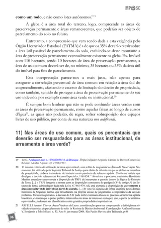 36
como um todo, e não como lotes autônomos.”19
A gleba é a área total do terreno, logo, compreende as áreas de
preservação permanente e áreas remanescentes, que poderão ser objeto de
parcelamento do solo no futuro.
Entretanto, a compreensão que vem sendo dada a esta exigência pelo
Órgão Licenciador Estadual (FATMA) é a de que os 35% deverão recair sobre
a área útil passível de parcelamento do solo, excluindo-se deste montante a
área de preservação permanente eventualmente existente na gleba. Ex. Imóvel
com 110 hectares, sendo 10 hectares de área de preservação permanente, a
área de uso comum deverá ser de, no mínimo, 35 hectares ou 35% da área útil
do imóvel para fins de parcelamento.
Esta interpretação parece-nos a mais justa, não apenas para
assegurar a correlação percentual de área comum em relação à área útil do
empreendimento, afastando o excesso de limitação do direito de propriedade,
como também, sentido de proteger a área de preservação permanente do seu
uso indevido, por exemplo como área verde ou institucional.20
É sempre bom lembrar que não se pode confundir áreas verdes com
as áreas de preservação permanente, como aquelas faixas ao longo de cursos
d’água21
, as quais não poderão, de regra, sofrer sobreposição dos espaços
livres de uso público, por conta de sua natureza non aedificandi.
11) Nas áreas de uso comum, quais os percentuais que
deverão ser resguardados para as áreas institucional, de
arruamento e área verde?
19	 TJSC.Apelação Cível n. 1996.006965-8, de Brusque . Órgão Julgador: Segunda Câmara de Direito Comercial,
Relator: Alcides Aguiar. DJ: 27/08/1997.
20	 O mesmo critério de utilização de área aproveitável, com o fito de resguardar as Áreas de Preservação Per-
manente, foi utilizado pelo Superior Tribunal de Justiça para efeito de cálculo em que se define os tamanhos
da propriedade, embora tratando-se de imóveis rurais passíveis de reforma agrária. Conforme notícia que
divulgou a decisão referente ao Recurso Especial n. 1161624: “ Ao relatar o processo, o ministro Humberto
Martins entendeu como correta a disposição do TRF1 de interpretar a questão dentro da lógica do Estatuto
da Terra. [...] o TRF1 integrou a norma com as disposições constantes do parágrafo 3º do artigo 50 do Es-
tatuto da Terra, com redação dada pela Lei n. 6.746/1979. Ali, está expressa a disposição de que somente a
área aproveitável do imóvel faz parte do cálculo. […] O voto foi seguido de forma unânime pelos demais
ministros da Segunda Turma, que ressaltaram, na própria sessão de julgamento, a importância da decisão
proferida. Para os magistrados, a decisão do STJ pode inibir eventuais abusos no processo de reforma agrária
brasileiro, evitando que o poder público intervenha em áreas de interesse ecológico que, a partir de critérios
equivocados, pudessem ser classificadas como grandes propriedades improdutivas.
21	 ARFELLI, Amauri Chaves. Áreas Verdes e de Lazer: considerações para sua compreensão e definição na ati-
vidade urbanística de parcelamento do solo. in Revista de Direito Ambiental. Coordenação: Antônio Herman
V. Benjamin e Édis Milaré. n. 33, Ano 9. jan-março/2004. São Paulo: Revista dos Tribunais. p.46
 