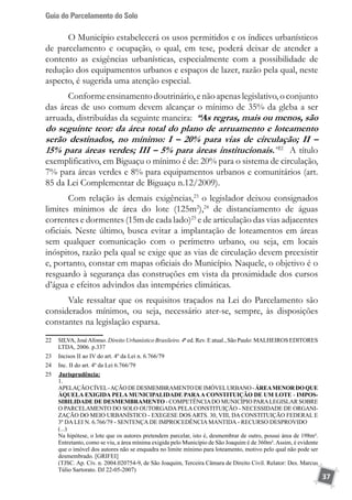 Guia do Parcelamento do Solo
37
O Município estabelecerá os usos permitidos e os índices urbanísticos
de parcelamento e ocupação, o qual, em tese, poderá deixar de atender a
contento as exigências urbanísticas, especialmente com a possibilidade de
redução dos equipamentos urbanos e espaços de lazer, razão pela qual, neste
aspecto, é sugerida uma atenção especial.
Conforme ensinamento doutrinário, e não apenas legislativo, o conjunto
das áreas de uso comum devem alcançar o mínimo de 35% da gleba a ser
arruada, distribuídas da seguinte maneira: “As regras, mais ou menos, são
do seguinte teor: da área total do plano de arruamento e loteamento
serão destinados, no mínimo: I – 20% para vias de circulação; II –
15% para áreas verdes; III – 5% para áreas institucionais.”22
A título
exemplificativo, em Biguaçu o mínimo é de: 20% para o sistema de circulação,
7% para áreas verdes e 8% para equipamentos urbanos e comunitários (art.
85 da Lei Complementar de Biguaçu n.12/2009).
Com relação às demais exigências,23
o legislador deixou consignados
limites mínimos de área do lote (125m2
),24
de distanciamento de águas
correntes e dormentes (15m de cada lado)25
e de articulação das vias adjacentes
oficiais. Neste último, busca evitar a implantação de loteamentos em áreas
sem qualquer comunicação com o perímetro urbano, ou seja, em locais
inóspitos, razão pela qual se exige que as vias de circulação devem preexistir
e, portanto, constar em mapas oficiais do Município. Naquele, o objetivo é o
resguardo à segurança das construções em vista da proximidade dos cursos
d’água e efeitos advindos das intempéries climáticas.
Vale ressaltar que os requisitos traçados na Lei do Parcelamento são
considerados mínimos, ou seja, necessário ater-se, sempre, às disposições
constantes na legislação esparsa.
22	 SILVA, JoséAfonso. Direito Urbanístico Brasileiro. 4ª ed. Rev. E atual., São Paulo: MALHEIROS EDITORES
LTDA, 2006. p.337
23	 Incisos II ao IV do art. 4º da Lei n. 6.766/79
24	 Inc. II do art. 4º da Lei 6.766/79	
25	 	Jurisprudência:
	 1.
	 APELAÇÃOCÍVEL-AÇÃODEDESMEMBRAMENTODEIMÓVELURBANO-ÁREAMENORDOQUE
ÀQUELA EXIGIDA PELA MUNICIPALIDADE PARAA CONSTITUIÇÃO DE UM LOTE - IMPOS-
SIBILIDADE DE DESMEMBRAMENTO - COMPETÊNCIADO MUNICÍPIO PARALEGISLAR SOBRE
O PARCELAMENTO DO SOLO OUTORGADA PELA CONSTITUIÇÃO - NECESSIDADE DE ORGANI-
ZAÇÃO DO MEIO URBANÍSTICO - EXEGESE DOS ARTS. 30, VIII, DA CONSTITUIÇÃO FEDERAL E
3º DA LEI N. 6.766/79 - SENTENÇA DE IMPROCEDÊNCIA MANTIDA - RECURSO DESPROVIDO
	 (...)
	 Na hipótese, o lote que os autores pretendem parcelar, isto é, desmembrar de outro, possui área de 198m².
Entretanto, como se viu, a área mínima exigida pelo Município de São Joaquim é de 360m².Assim, é evidente
que o imóvel dos autores não se enquadra no limite mínimo para loteamento, motivo pelo qual não pode ser
desmembrado. [GRIFEI]
	 (TJSC. Ap. Cív. n. 2004.020754-9, de São Joaquim, Terceira Câmara de Direito Civil. Relator: Des. Marcus
Túlio Sartorato. DJ 22-05-2007)
 
