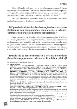 38
Exemplificando, podemos citar as questões ambientais envolvidas na
implantação do loteamento. Geralmente, há necessidade de corte/supressão
de vegetação, sendo imprescindível, nesses casos, a anuência do órgão
ambiental competente, conforme preceitua a legislação ambiental.26
Por fim, referente ao percentual destinado à área verde, será o tema
analisado com maiores detalhes na pergunta 17.
12) É possível ao loteador dar destinação diversa às áreas
destinadas aos equipamentos comunitários e urbanos,
constantes do projeto e do memorial descritivo?
Não, exceto em caso de caducidade da licença municipal ou desistência
do loteador, observando-se as exigências do art. 23 (admite-se o cancelamento
do loteamento por: 1. decisão judicial; 2. a requerimento do loteador antes
de qualquer lote ter sido objeto de contrato, com anuência do órgão público
responsável ou 3. mediante requerimento conjunto formulado pelo loteador
e por todos os adquirentes dos lotes, com anuência do órgão responsável). 27
13) Quais são os itens que integram a infraestrutura básica
de um lote (equipamentos urbanos ou de utilidade pública)?
26	 Conforme art. 31 da Lei Federal 11.428/06
27	 	Jurisprudências:
	 APELAÇÕES CÍVEIS - LOTEAMENTO APROVADO E REGISTRADO NO REGISTRO DE
IMÓVEIS - ÁREA RESERVADA AO MUNICÍPIO PARA IMPLANTAÇÃO DE VIA PÚBLI-
CA - INCORPORAÇÃO AO DOMÍNIO PÚBLICO - INTELIGÊNCIA DO ART. 22 DA LEI DO
PARCELAMENTO DO SOLO URBANO - AVERBAÇÃO NA MATRÍCULA DO IMÓVEL CAN-
CELANDO A RESERVA DA ÁREA TORNANDO-A LIVRE PARA USO DO LOTEADOR - NU-
LIDADE - BEM PÚBLICO INDISPONÍVEL - ILEGITIMIDADE PASSIVA DAS PESSOAS NÃO
INDICADAS A SUPORTAREM OS EFEITOS DA SENTENÇA - RECURSOS DESPROVIDOS.
A jurisprudência predominante assentou entendimento no sentido de que a aprovação e o registro do projeto
passam as áreas destinadas às vias e logradouros públicos, em terreno loteado, ao domínio público, indepen-
dentemente de título aquisitivo e transcrição. (STJ - Resp n. 10.703/SP - Rel. Min. Wlademar Zveiter)	( . . . )
[GRIFEI]
	 (TJSC. Ap. Cív. n. 2007.041804-0, de Biguaçu. Órgão Julgador: 2ª Câmara de Direito Público. Relator: Des.
Cid Goulart. Julgado em: 19-01-2009).
	 Em sentido contrário, porém mediante compensação em área semelhante:
	 AÇÃO POPULAR - DIREITOAMBIENTAL- ÁREAVERDE - BEM DE USO COMUM - DESAFETAÇÃO
PELO Poder Público - DESTINAÇÃO DE NOVA ÁREA – POSSIBILIDADE.
	 É consentido ao Poder Público, mediante manifestação expressa de vontade e autorização da Casa Legislativa,
alterar a destinação pública anteriormente dada ao imóvel, desde que passíveis de valoração econômica, de
modo a incorporar-lhes ao seu domínio privado.
	 Com a destinação de uma outra área verde, atendeu-se, tanto os interesses financeiros do Ente Municipal
quanto à função social do espaço verde, que se caracteriza como o interesse público.
	 Ademais, nada consta nos autos a respeito da impossibilidade de devastação do espaço verde, tendo em vista
que não se tratava de patrimônio de proteção ambiental legalmente constituído.
	 (TJSC. Ap. Cív. n. 2002.015614-6, de Santo Amaro da Imperatriz. Órgão Julgador: Primeira Câmara
de Direito Público. Relator: Des. Volnei Carlin. Julgado em: 14-04-2005).
 