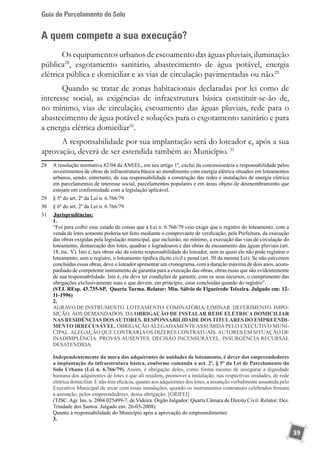 Guia do Parcelamento do Solo
39
A quem compete a sua execução?
Os equipamentos urbanos de escoamentodas águas pluviais, iluminação
pública28
, esgotamento sanitário, abastecimento de água potável, energia
elétrica pública e domiciliar e as vias de circulação pavimentadas ou não.29
Quando se tratar de zonas habitacionais declaradas por lei como de
interesse social, as exigências de infraestrutura básica constituir-se-ão de,
no mínimo, vias de circulação, escoamento das águas pluviais, rede para o
abastecimento de água potável e soluções para o esgotamento sanitário e para
a energia elétrica domiciliar30
.
A responsabilidade por sua implantação será do loteador e, após a sua
aprovação, deverá de ser estendida também ao Município. 31
28	 A resolução normativa 82/04 da ANEEL, em seu artigo 1º, exclui da concessionária a responsabilidade pelos
investimentos de obras de infraestrutura básica ao atendimento com energia elétrica situados em loteamentos
urbanos, sendo, entretanto, de sua responsabilidade a construção das redes e instalações de energia elétrica
em parcelamentos de interesse social, parcelamentos populares e em áreas objeto de desmembramento que
estejam em conformidade com a legislação aplicável.
29	 § 5º do art. 2º da Lei n. 6.766/79
30	 § 6º do art. 2º da Lei n. 6.766/79
31	 	Jurisprudências:
	 1.
	 “Foi para coibir esse estado de coisas que a Lei n. 6.766/79 veio exigir que o registro do loteamento, com a
venda de lotes somente poderia ser feito mediante o comprovante de verificação, pela Prefeitura, da execução
das obras exigidas pela legislação municipal, que incluirão, no mínimo, a execução das vias de circulação do
loteamento, demarcação dos lotes, quadras e logradouros e das obras de escoamento das águas pluviais (art.
18, inc. V). Isto é, tais obras são da estrita responsabilidade do loteador, sem as quais ele não pode registrar o
loteamento; sem o registro, o loteamento tipifica ilícito civil e penal (art. 50 da mesma Lei). Se não estiverem
concluídas essas obras, deve o loteador apresentar um cronograma, com a duração máxima de dois anos, acom-
panhado de competente instrumento de garantia para a execução das obras, obras essas que são evidentemente
de sua responsabilidade. Isto é, ele deve ter condições de garantir, com os seus recursos, o cumprimento das
obrigações exclusivamente suas e que devem, em princípio, estar concluídas quando do registro”.
	 (STJ. REsp. 43.735-SP, Quarta Turma. Relator: Min. Sálvio de Figueiredo Teixeira. Julgado em: 12-
11-1996)
	 2.
	 AGRAVO DE INSTRUMENTO. LOTEAMENTO. COMINATÓRIA. LIMINAR. DEFERIMENTO. IMPO-
SIÇÃO, AOS DEMANDADOS, DA OBRIGAÇÃO DE INSTALAR REDE ELÉTRICA DOMICILIAR
NAS RESIDÊNCIAS DOSAUTORES. RESPONSABILIDADE DOS TITULARES DO EMPREENDI-
MENTO IRRECUSÁVEL. OBRIGAÇÃOALEGADAMENTEASSUMIDAPELO EXECUTIVO MUNI-
CIPAL.ALEGAÇÃO QUE CONTRARIAOS DIZERES CONTRATUAIS.AUTORES EM SITUAÇÃO DE
INADIMPLÊNCIA. PROVAS AUSENTES. DECISÃO INCENSURÁVEL. INSURGÊNCIA RECURSAL
DESATENDIDA.
	
Independentemente da mora dos adquirentes de unidades de loteamento, é dever dos empreendedores
a implantação da infraestrutura básica, conforme comanda o art. 2º, § 5º da Lei de Parcelamento do
Solo Urbano (Lei n. 6.766/79). Assim, é obrigação deles, como forma mesmo de assegurar a dignidade
humana dos adquirentes de lotes e que ali residem, promover a instalação, nas respectivas unidades, de rede
elétrica domiciliar. E não tem eficácia, quanto aos adquirentes dos lotes, a assunção verbalmente assumida pelo
Executivo Municipal de arcar com essas instalações, quando os instrumentos contratuais celebrados firmam
a assunção, pelos empreendedores, dessa obrigação. [GRIFEI]
	 (TJSC.Agr. Ins. n. 2004.025499-7, de Videira. Órgão Julgador: Quarta Câmara de Direito Civil. Relator: Des.
Trindade dos Santos. Julgado em: 26-03-2008).
	 Quanto à responsabilidade do Município após a aprovação do empreendimento:
	 3.
 