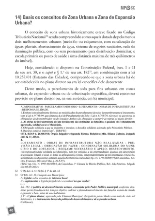 40
14) Quais os conceitos de Zona Urbana e Zona de Expansão
Urbana?
O conceito de zona urbana historicamente esteve fixado no Código
TributárioNacional32
sendocompreendidocomoaqueladotadadepelomenos
dois melhoramentos urbanos (meio-fio ou calçamento, com canalização de
águas pluviais, abastecimento de água, sistema de esgotos sanitários, rede de
iluminação pública, com ou sem posteamento para distribuição domiciliar, e
escola primária ou posto de saúde a uma distância máxima de três quilômetros
do imóvel).
Hoje, considerado o disposto na Constituição Federal, incs. I e II
de seu art. 30, e o caput e § 1.o
de seu art. 18233
, em combinação com a lei
10.257/01 (Estatuto das Cidades), compreende-se que a zona urbana há de
ser estabelecida no plano diretor ou em lei específica dele decorrente.
Deste modo, o parcelamento de solo para fins urbanos em zonas
urbanas, de expansão urbana ou de urbanização específica, deverá encontrar
previsão no plano diretor ou, na sua ausência, em lei municipal.
	 ADMINISTRATIVO - PARCELAMENTO DO SOLO - LOTEAMENTO - OBRAS DE INFRAESTRUTURA
- RESPONSABILIDADE.
	 1. Embora conceitualmente distintas as modalidades de parcelamento do solo, desmembramento e loteamento,
com a Lei n. 9.785/99, que alterou a Lei de Parcelamento do Solo - Lei n. 6.766/79, não mais se questiona as
obrigações do desmembrador ou do loteador. Ambos são obrigados a cumprir as regras do plano diretor.
	 2. As obras de infraestrutura de um loteamento são debitadas ao loteador, e quando ele é oficialmente
aprovado, solidariza-se o Município.
	 3. Obrigação solidária a que se incumbe o loteador, o devedor solidário acionado pelo Ministério Público.
	 4. Recurso especial improvido”. [GRIFEI]
	 (STJ. RESP n. 263603/SP. Órgão Julgador: Segunda Turma. Relatora: Min. Eliana Calmon. Julgado
em: 12-11-2002).
	 4.
	 LOTEAMENTO - OBRAS DE INFRAESTRUTURA NÃO REALIZADAS - PRE-
VISÃO LEGAL - OBRIGAÇÃO DE FAZER - CONDENAÇÃO SOLIDÁRIA DO MUNI-
CÍPIO E DO LOTEADOR - REEXAME NECESSÁRIO E APELO- DESPROVIMENTO.
Há responsabilidade solidária do Município, este por omissão, e do empreendedor, quando, em desrespeito
à legislação federal e local, os lotes se apresentam à venda, independentemente de pavimentação e meio-fio,
acreditando os adquirentes estarem aquelas benfeitorias incluídas (Ap. cív. n. 97.002089-9 de Canoinhas, Rel.
Des. Francisco Oliveira Filho, j. 20-5-97).
	 (TJSC Ap. Cív. N. 1997.002190-9, de Canoinhas, 1ª Câmara de Direito Público, Rel. João Martins. Julgado
em: 05-09-2002)
32	 CTN-Lei n. 5.172/66, § 1º do art. 32
33	 CFRB: Art. 30. Compete aos Municípios:
	 I - legislar sobre assuntos de interesse local;
	 II - suplementar a legislação federal e a estadual no que couber;
	 (...)
	 Art. 182. A política de desenvolvimento urbano, executada pelo Poder Público municipal, conforme dire-
trizes gerais fixadas em lei, tem por objetivo ordenar o pleno desenvolvimento das funções sociais da cidade
e garantir o bem- estar de seus habitantes.
	 § 1º - O plano diretor, aprovado pela Câmara Municipal, obrigatório para cidades com mais de vinte mil
habitantes, é o instrumento básico da política de desenvolvimento e de expansão urbana.
	 (Grifou-se).
 