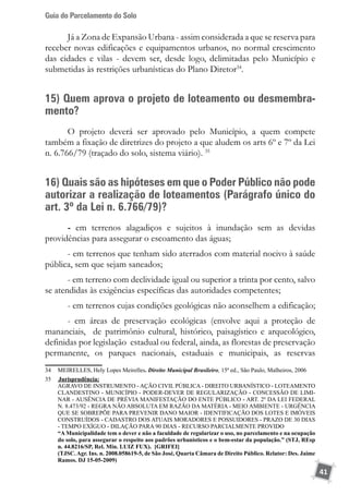 Guia do Parcelamento do Solo
41
Já a Zona de Expansão Urbana - assim considerada a que se reserva para
receber novas edificações e equipamentos urbanos, no normal crescimento
das cidades e vilas - devem ser, desde logo, delimitadas pelo Município e
submetidas às restrições urbanísticas do Plano Diretor34
.
15) Quem aprova o projeto de loteamento ou desmembra-
mento?
O projeto deverá ser aprovado pelo Município, a quem compete
também a fixação de diretrizes do projeto a que aludem os arts 6º e 7º da Lei
n. 6.766/79 (traçado do solo, sistema viário). 35
16) Quais são as hipóteses em que o Poder Público não pode
autorizar a realização de loteamentos (Parágrafo único do
art. 3º da Lei n. 6.766/79)?
- em terrenos alagadiços e sujeitos à inundação sem as devidas
providências para assegurar o escoamento das águas;
- em terrenos que tenham sido aterrados com material nocivo à saúde
pública, sem que sejam saneados;
- em terreno com declividade igual ou superior a trinta por cento, salvo
se atendidas às exigências específicas das autoridades competentes;
- em terrenos cujas condições geológicas não aconselhem a edificação;
- em áreas de preservação ecológicas (envolve aqui a proteção de
mananciais, de patrimônio cultural, histórico, paisagístico e arqueológico,
definidas por legislação estadual ou federal, ainda, as florestas de preservação
permanente, os parques nacionais, estaduais e municipais, as reservas
34	 MEIRELLES, Hely Lopes Meirelles. Direito Municipal Brasileiro, 15ª ed., São Paulo, Malheiros, 2006
35	 	Jurisprudência:
	 AGRAVO DE INSTRUMENTO - AÇÃO CIVIL PÚBLICA - DIREITO URBANÍSTICO - LOTEAMENTO
CLANDESTINO - MUNICÍPIO - PODER-DEVER DE REGULARIZAÇÃO - CONCESSÃO DE LIMI-
NAR - AUSÊNCIA DE PRÉVIA MANIFESTAÇÃO DO ENTE PÚBLICO - ART. 2º DA LEI FEDERAL
N. 8.473/92 - REGRA NÃO ABSOLUTA EM RAZÃO DA MATÉRIA - MEIO AMBIENTE - URGÊNCIA
QUE SE SOBREPÕE PARA PREVENIR DANO MAIOR - IDENTIFICAÇÃO DOS LOTES E IMÓVEIS
CONSTRUÍDOS - CADASTRO DOS ATUAIS MORADORES E POSSUIDORES - PRAZO DE 30 DIAS
- TEMPO EXÍGUO - DILAÇÃO PARA 90 DIAS - RECURSO PARCIALMENTE PROVIDO
	 “A Municipalidade tem o dever e não a faculdade de regularizar o uso, no parcelamento e na ocupação
do solo, para assegurar o respeito aos padrões urbanísticos e o bem-estar da população.” (STJ, REsp
n. 44.8216/SP, Rel. Min. LUIZ FUX). [GRIFEI]
	 (TJSC. Agr. Ins. n. 2008.058619-5, de São José, Quarta Câmara de Direito Público. Relator: Des. Jaime
Ramos. DJ 15-05-2009)
 